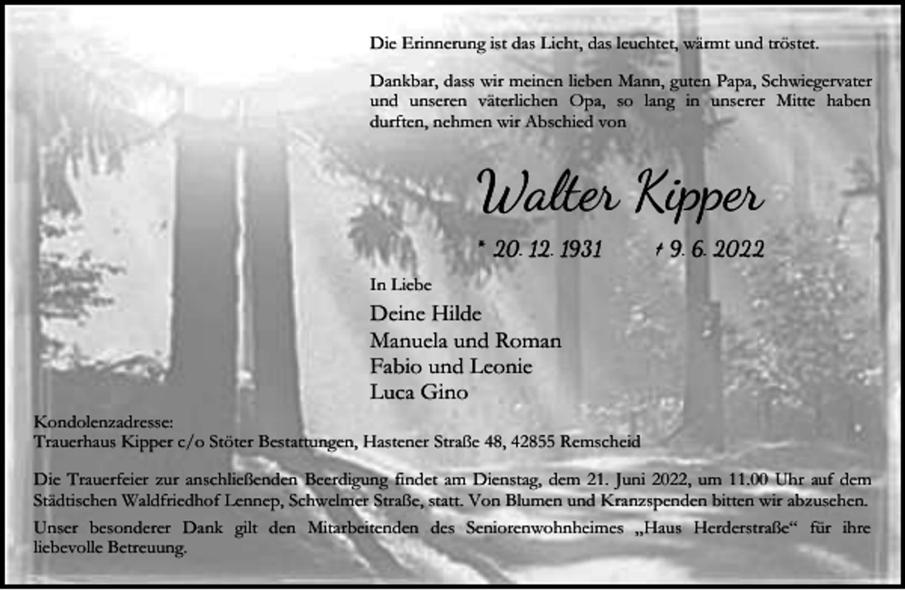 <p>Die Erinnerung ist das Licht, das leuchtet, wärmt und tröstet.<br />Dankbar, dass wir meinen lieben Mann, guten Papa, Schwiegervater<br />und unseren väterlichen Opa, so lang in unserer Mitte haben<br />durften, nehmen wir Abschied von</p><p>Walter Kipper<br />* 20. 12. 1931</p><p>† 9. 6. 2022</p><p>In Liebe</p><p>Deine Hilde<br />Manuela und Roman<br />Fabio und Leonie<br />Luca Gino<br />Kondolenzadresse:<br />Trauerhaus Kipper c/o Stöter Bestattungen, Hastener Straße 48, 42855 Remscheid<br />Die Trauerfeier zur anschließenden Beerdigung findet am Dienstag, dem 21. Juni 2022, um 11.00 Uhr auf dem<br />Städtischen Waldfriedhof Lennep, Schwelmer Straße, statt. Von Blumen und Kranzspenden bitten wir abzusehen.<br />Unser besonderer Dank gilt den Mitarbeitenden des Seniorenwohnheimes „Haus Herderstraße“ für ihre<br />liebevolle Betreuung.</p>
