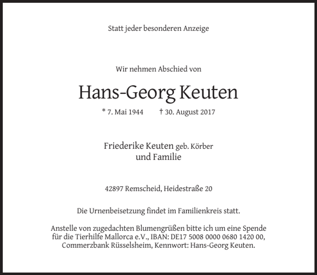 <p>Statt jeder besonderen Anzeige</p><p>Wir nehmen Abschied von</p><p>Hans-Georg Keuten<br />* 7. Mai 1944</p><p>† 30. August 2017</p><p>Friederike Keuten geb. Körber<br />und Familie</p><p>42897 Remscheid, Heidestraße 20<br />Die Urnenbeisetzung findet im Familienkreis statt.<br />Anstelle von zugedachten Blumengrüßen bitte ich um eine Spende<br />für die Tierhilfe Mallorca e.V., IBAN: DE17 5008 000680 1420,<br />Commerzbank Rüsselsheim, Kennwort: Hans-Georg Keuten.</p>