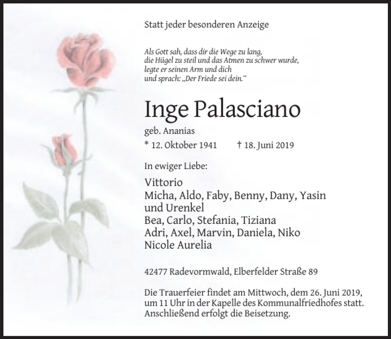 <p>Statt jeder besonderen Anzeige<br />Als Gott sah, dass dir die Wege zu lang,<br />die Hügel zu steil und das Atmen zu schwer wurde,<br />legte er seinen Arm und dich<br />und sprach: „Der Friede sei dein.“</p><p>Inge Palasciano<br />geb. Ananias<br />* 12. Oktober 1941</p><p>† 18. Juni 2019</p><p>In ewiger Liebe:</p><p>Vittorio<br />Micha, Aldo, Faby, Benny, Dany, Yasin<br />und Urenkel<br />Bea, Carlo, Stefania, Tiziana<br />Adri, Axel, Marvin, Daniela, Niko<br />Nicole Aurelia<br />42477 Radevormwald, Elberfelder Straße 89<br />Die Trauerfeier findet am Mittwoch, dem 26. Juni 2019,<br />um 11 Uhr in der Kapelle des Kommunalfriedhofes statt.<br />Anschließend erfolgt die Beisetzung.</p>