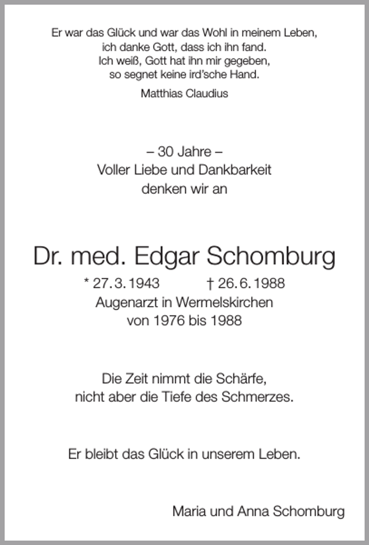 <p>Er war das Glück und war das Wohl in meinem Leben,<br />ich danke Gott, dass ich ihn fand.<br />Ich weiß, Gott hat ihn mir gegeben,<br />so segnet keine ird’sche Hand.<br />Matthias Claudius</p><p>– 30 Jahre –<br />Voller Liebe und Dankbarkeit<br />denken wir an</p><p>Dr. med. Edgar Schomburg<br />* 27. 3. 1943<br />† 26. 6. 1988<br />Augenarzt in Wermelskirchen<br />von 1976 bis 1988</p><p>Die Zeit nimmt die Schärfe,<br />nicht aber die Tiefe des Schmerzes.</p><p>Er bleibt das Glück in unserem Leben.</p><p>Maria und Anna Schomburg</p>