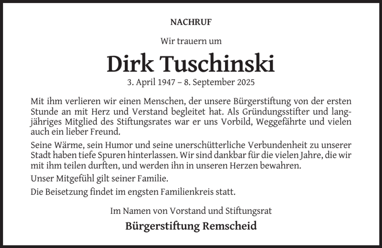 <p>NACHRUF<br />Wir trauern um</p><p>Dirk Tuschinski<br />3. April 1947 – 8. September 2025<br />Mit ihm verlieren wir einen Menschen, der unsere Bürgerstiftung von der ersten<br />Stunde an mit Herz und Verstand begleitet hat. Als Gründungsstifter und langjähriges Mitglied des Stiftungsrates war er uns Vorbild, Weggefährte und vielen<br />auch ein lieber Freund.<br />Seine Wärme, sein Humor und seine unerschütterliche Verbundenheit zu unserer<br />Stadt haben tiefe Spuren hinterlassen. Wir sind dankbar für die vielen Jahre, die wir<br />mit ihm teilen durften, und werden ihn in unseren Herzen bewahren.<br />Unser Mitgefühl gilt seiner Familie.<br />Die Beisetzung findet im engsten Familienkreis statt.<br />Im Namen von Vorstand und Stiftungsrat</p><p>Bürgerstiftung Remscheid</p>