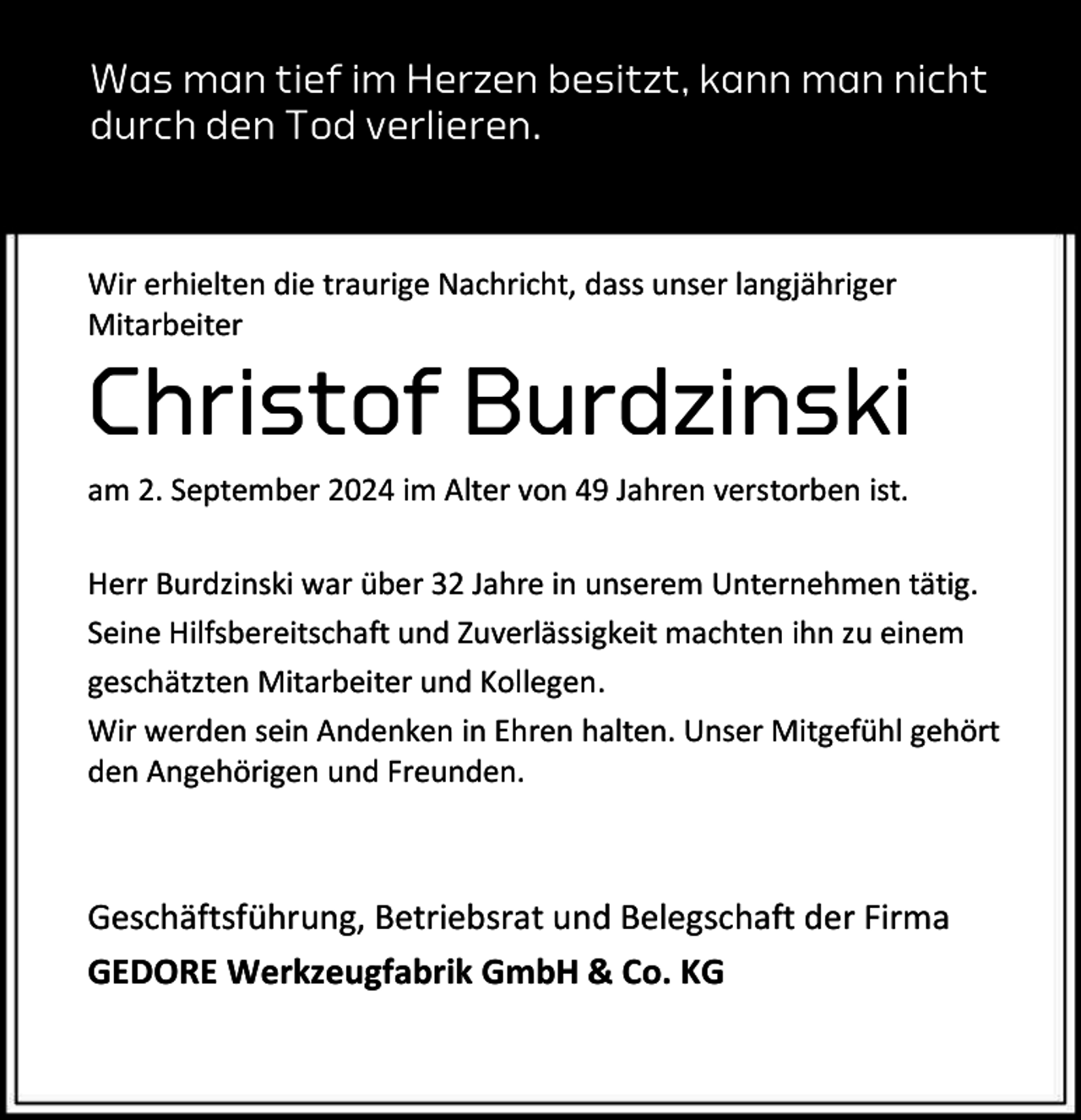<p>Was man tief im Herzen besitzt, kann man nicht<br />durch den Tod verlieren.</p><p>Wir erhielten die traurige Nachricht, dass unser langjähriger<br />Mitarbeiter</p><p>Christof Burdzinski<br />am 2. September 2024 im Alter von 49 Jahren verstorben ist.<br />Herr Burdzinski war über 32 Jahre in unserem Unternehmen tätig.<br />Seine Hilfsbereitschaft und Zuverlässigkeit machten ihn zu einem<br />geschätzten Mitarbeiter und Kollegen.<br />Wir werden sein Andenken in Ehren halten. Unser Mitgefühl gehört<br />den Angehörigen und Freunden.</p><p>Geschäftsführung, Betriebsrat und Belegschaft der Firma<br />GEDORE Werkzeugfabrik GmbH &amp; Co. KG</p>
