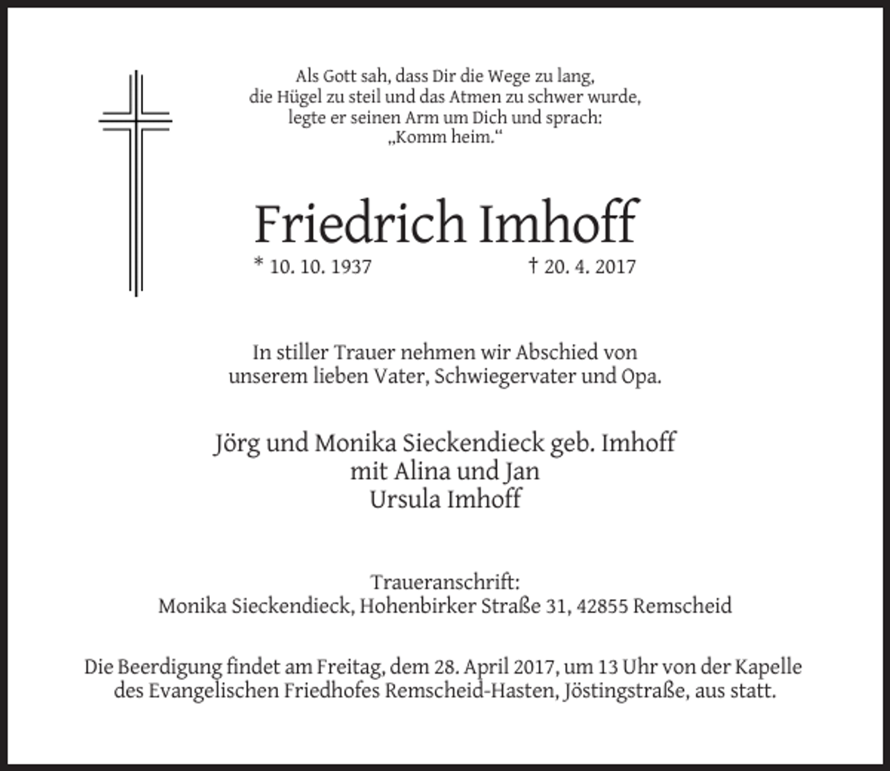 <p>Als Gott sah, dass Dir die Wege zu lang,<br />die Hügel zu steil und das Atmen zu schwer wurde,<br />legte er seinen Arm um Dich und sprach:<br />„Komm heim.“</p><p>Friedrich Imhoff<br />* 10. 10. 1937</p><p>† 20. 4. 2017</p><p>In stiller Trauer nehmen wir Abschied von<br />unserem lieben Vater, Schwiegervater und Opa.</p><p>Jörg und Monika Sieckendieck geb. Imhoff<br />mit Alina und Jan<br />Ursula Imhoff</p><p>Traueranschrift:<br />Monika Sieckendieck, Hohenbirker Straße 31, 42855 Remscheid<br />Die Beerdigung findet am Freitag, dem 28. April 2017, um 13 Uhr von der Kapelle<br />des Evangelischen Friedhofes Remscheid-Hasten, Jöstingstraße, aus statt.</p>