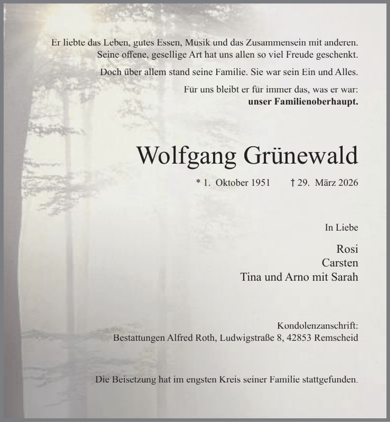 <p>Er liebte das Leben, gutes Essen, Musik und das Zusammensein mit anderen.<br />Seine oﬀene, gesellige Art hat uns allen so viel Freude geschenkt.<br />Doch über allem stand seine Familie. Sie war sein Ein und Alles.<br />Für uns bleibt er für immer das, was er war:<br />unser Familienoberhaupt.</p><p>Wolfgang Grünewald<br />* 1. Oktober 1951</p><p>† 29. März 2026</p><p>In Liebe</p><p>Rosi<br />Carsten<br />Tina und Arno mit Sarah</p><p>Kondolenzanschrift:<br />Bestattungen Alfred Roth, Ludwigstraße 8, 42853 Remscheid</p><p>Die Beisetzung hat im engsten Kreis seiner Familie stattgefunden.</p>