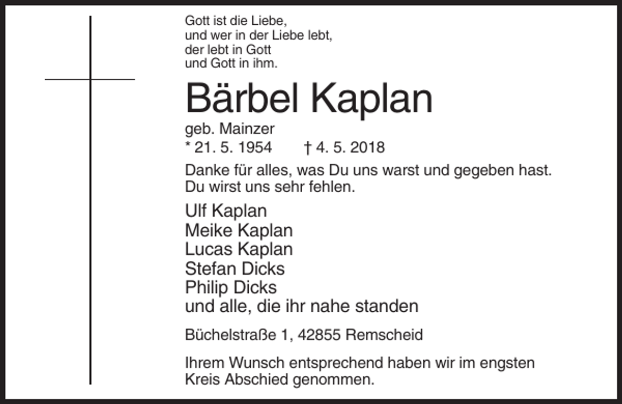 <p>Gott ist die Liebe,<br />und wer in der Liebe lebt,<br />der lebt in Gott<br />und Gott in ihm.</p><p>Bärbel Kaplan<br />geb. Mainzer<br />* 21. 5. 1954<br />† 4. 5. 2018<br />Danke für alles, was Du uns warst und gegeben hast.<br />Du wirst uns sehr fehlen.</p><p>Ulf Kaplan<br />Meike Kaplan<br />Lucas Kaplan<br />Stefan Dicks<br />Philip Dicks<br />und alle, die ihr nahe standen<br />Büchelstraße 1, 42855 Remscheid<br />Ihrem Wunsch entsprechend haben wir im engsten<br />Kreis Abschied genommen.</p>