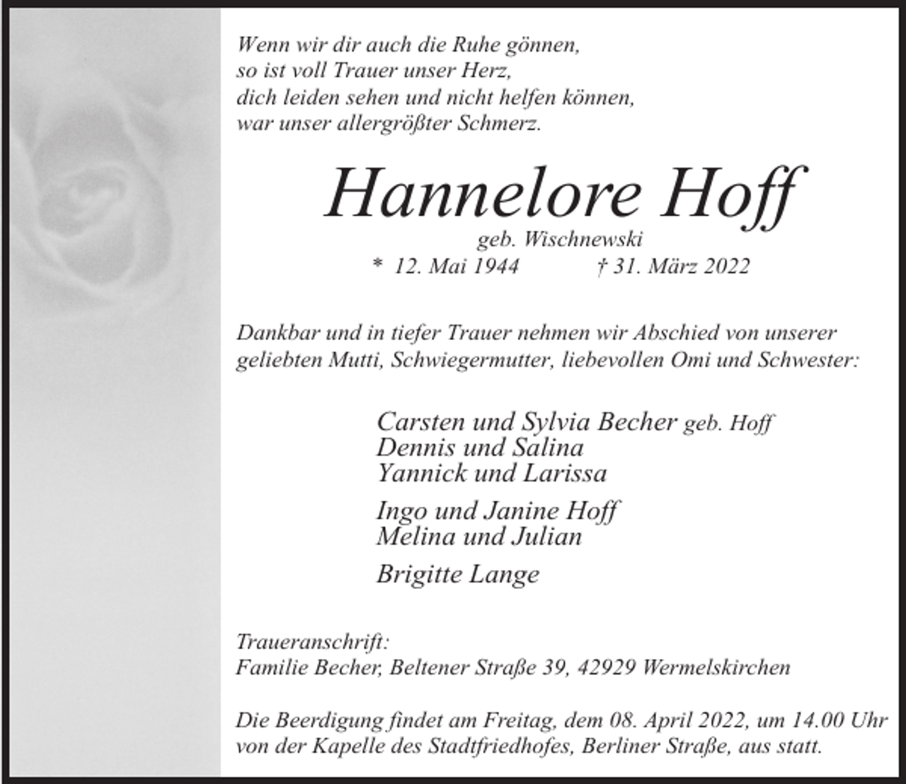 <p>Wenn wir dir auch die Ruhe gönnen,<br />so ist voll Trauer unser Herz,<br />dich leiden sehen und nicht helfen können,<br />war unser allergrößter Schmerz.</p><p>Hannelore Hoff<br />geb. Wischnewski<br />* 12. Mai 1944<br />† 31. März 2022</p><p>Dankbar und in tiefer Trauer nehmen wir Abschied von unserer<br />geliebten Mutti, Schwiegermutter, liebevollen Omi und Schwester:</p><p>Carsten und Sylvia Becher geb. Hoff<br />Dennis und Salina<br />Yannick und Larissa<br />Ingo und Janine Hoff<br />Melina und Julian<br />Brigitte Lange<br />Traueranschrift:<br />Familie Becher, Beltener Straße 39, 42929 Wermelskirchen<br />Die Beerdigung findet am Freitag, dem 08. April 2022, um 14.00 Uhr<br />von der Kapelle des Stadtfriedhofes, Berliner Straße, aus statt.</p>