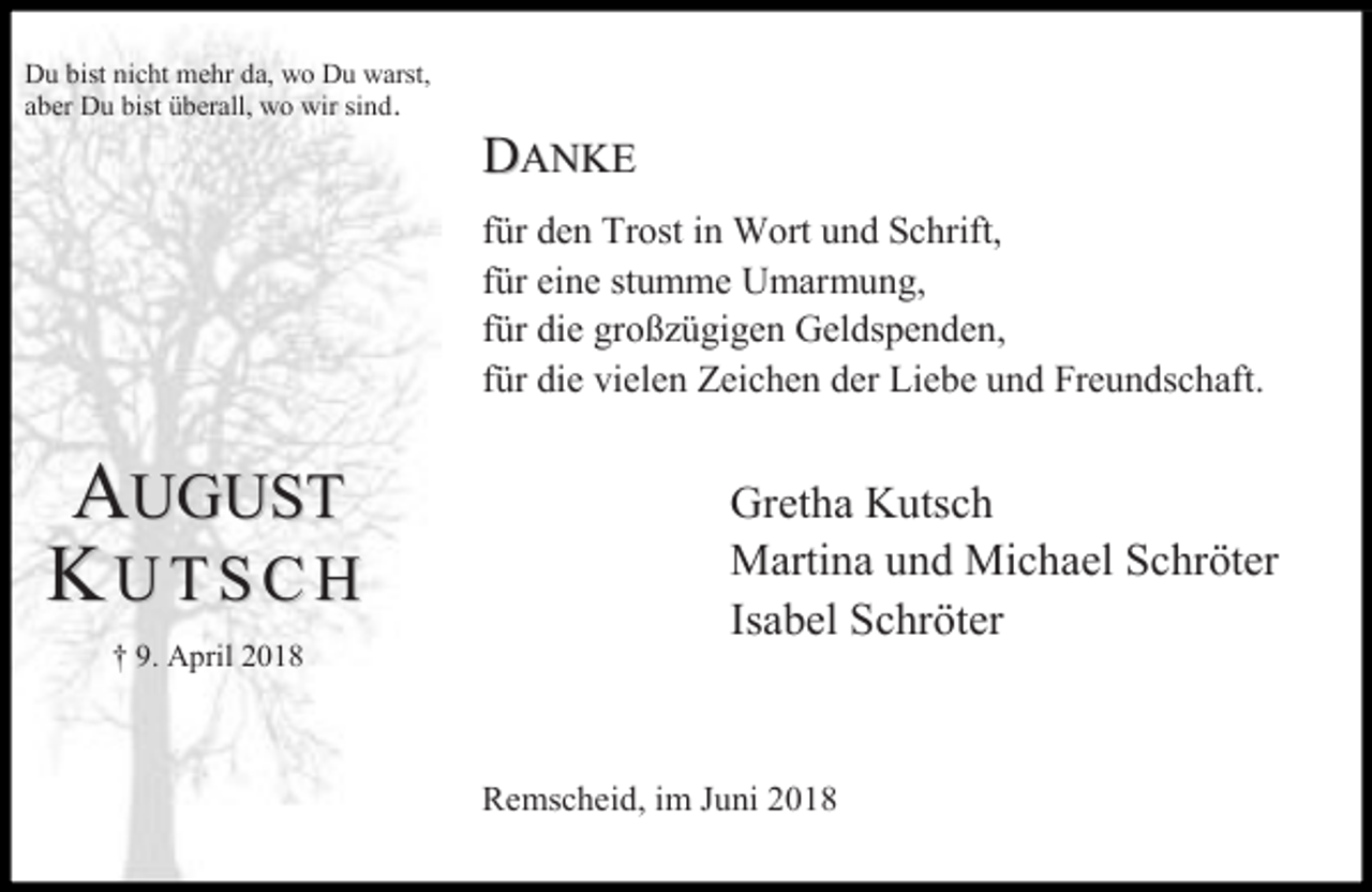 <p>Du bist nicht mehr da, wo Du warst,<br />aber Du bist überall, wo wir sind.</p><p>DANKE<br />für den Trost in Wort und Schrift,<br />für eine stumme Umarmung,<br />für die großzügigen Geldspenden,<br />für die vielen Zeichen der Liebe und Freundschaft.</p><p>AUGUST<br />KUTSCH<br />† 9. April 2018</p><p>Gretha Kutsch<br />Martina und Michael Schröter<br />Isabel Schröter</p><p>Remscheid, im Juni 2018</p>