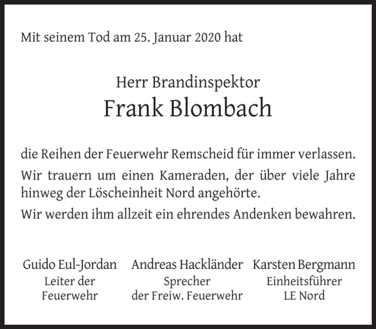 <p>Mit seinem Tod am 25. Januar 2020 hat</p><p>Herr Brandinspektor</p><p>Frank Blombach<br />die Reihen der Feuerwehr Remscheid für immer verlassen.<br />Wir trauern um einen Kameraden, der über viele Jahre<br />hinweg der Löscheinheit Nord angehörte.<br />Wir werden ihm allzeit ein ehrendes Andenken bewahren.<br />Guido Eul-Jordan Andreas Hackländer Karsten Bergmann<br />Leiter der<br />Feuerwehr</p><p>Sprecher<br />der Freiw. Feuerwehr</p><p>Einheitsführer<br />LE Nord</p>