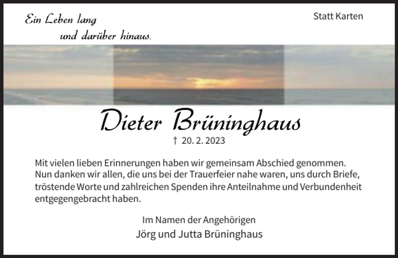 <p>Statt Karten</p><p>† 20. 2. 2023<br />Mit vielen lieben Erinnerungen haben wir gemeinsam Abschied genommen.<br />Nun danken wir allen, die uns bei der Trauerfeier nahe waren, uns durch Briefe,<br />tröstende Worte und zahlreichen Spenden ihre Anteilnahme und Verbundenheit<br />entgegengebracht haben.<br />Im Namen der Angehörigen</p><p>Jörg und Jutta Brüninghaus</p>