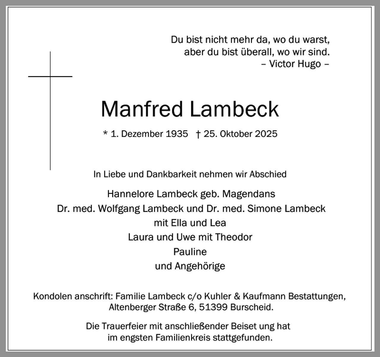 <p>Du bist nicht mehr da, wo du warst,<br />aber du bist überall, wo wir sind.<br />– Victor Hugo –</p><p>Manfred Lambeck<br />* 1. Dezember 1935 † 25. Oktober 2025</p><p>In Liebe und Dankbarkeit nehmen wir Abschied</p><p>Hannelore Lambeck geb. Magendans<br />Dr. med. Wolfgang Lambeck und Dr. med. Simone Lambeck<br />mit Ella und Lea<br />Laura und Uwe mit Theodor<br />Pauline<br />und Angehörige<br />Kondolen anschrift: Familie Lambeck c/o Kuhler &amp; Kaufmann Bestattungen,<br />Altenberger Straße 6, 51399 Burscheid.<br />Die Trauerfeier mit anschließender Beiset ung hat<br />im engsten Familienkreis stattgefunden.</p>
