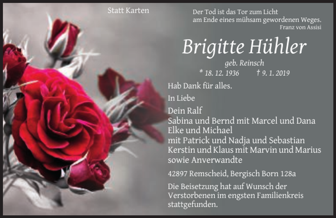 <p>Statt Karten</p><p>Der Tod ist das Tor zum Licht<br />am Ende eines mühsam gewordenen Weges.<br />Franz von Assisi</p><p>Brigitte Hühler<br />geb. Reinsch<br />* 18. 12. 1936<br />† 9. 1. 2019<br />Hab Dank für alles.<br />In Liebe</p><p>Dein Ralf<br />Sabina und Bernd mit Marcel und Dana<br />Elke und Michael<br />mit Patrick und Nadja und Sebastian<br />Kerstin und Klaus mit Marvin und Marius<br />sowie Anverwandte<br />42897 Remscheid, Bergisch Born 128a<br />Die Beisetzung hat auf Wunsch der<br />Verstorbenen im engsten Familienkreis<br />stattgefunden.</p>