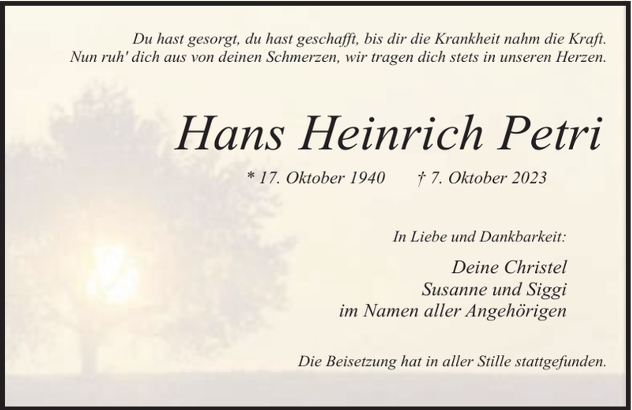<p>Du hast gesorgt, du hast geschafft, bis dir die Krankheit nahm die Kraft.<br />Nun ruh' dich aus von deinen Schmerzen, wir tragen dich stets in unseren Herzen.</p><p>Hans Heinrich Petri<br />* 17. Oktober 1940</p><p>† 7. Oktober 2023</p><p>In Liebe und Dankbarkeit:</p><p>Deine Christel<br />Susanne und Siggi<br />im Namen aller Angehörigen<br />Die Beisetzung hat in aller Stille stattgefunden.</p>