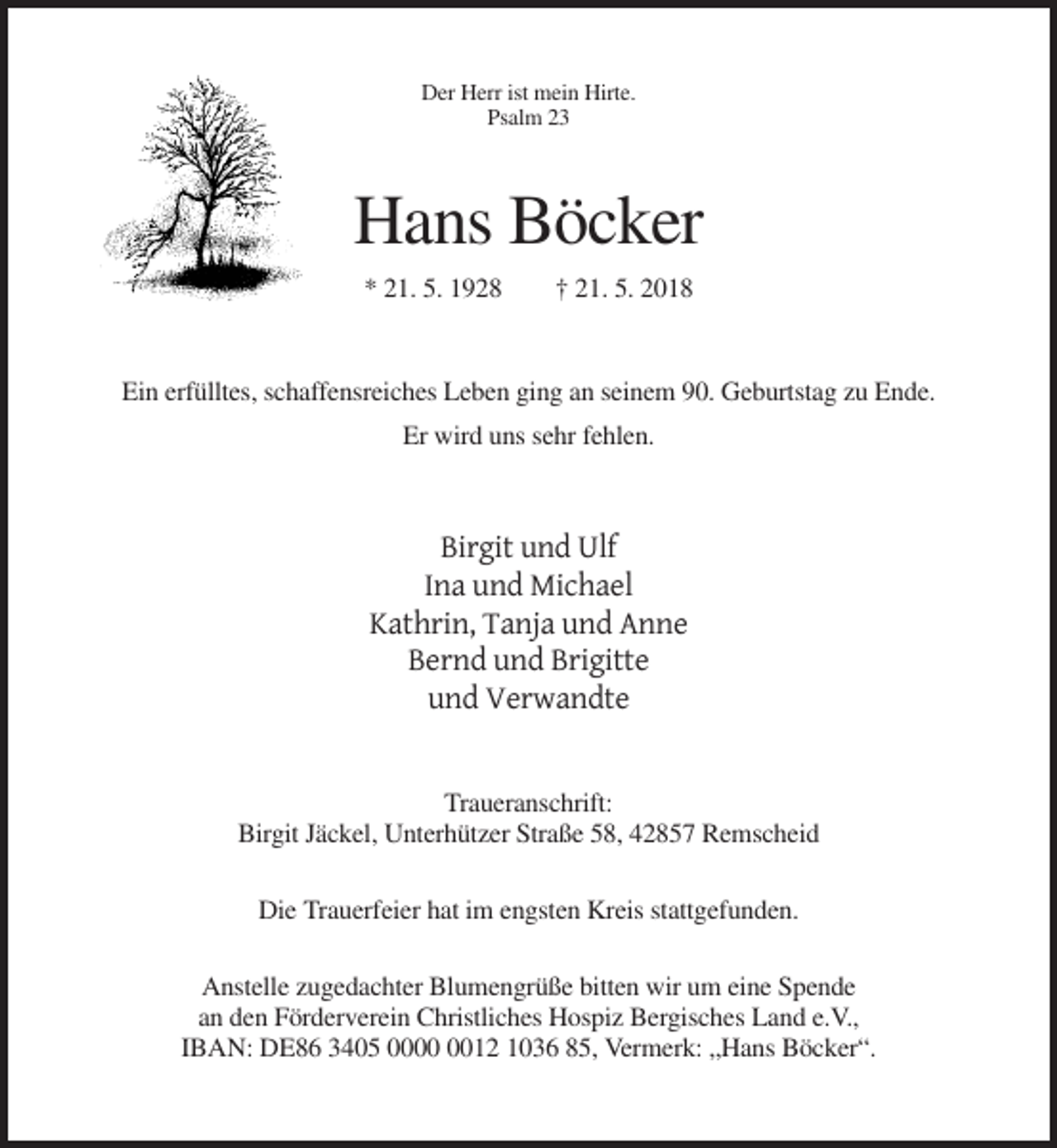 <p>Der Herr ist mein Hirte.<br />Psalm 23</p><p>Hans Böcker<br />* 21. 5. 1928</p><p>† 21. 5. 2018</p><p>Ein erfülltes, schaffensreiches Leben ging an seinem 90. Geburtstag zu Ende.<br />Er wird uns sehr fehlen.</p><p>Birgit und Ulf<br />Ina und Michael<br />Kathrin, Tanja und Anne<br />Bernd und Brigitte<br />und Verwandte<br />Traueranschrift:<br />Birgit Jäckel, Unterhützer Straße 58, 42857 Remscheid<br />Die Trauerfeier hat im engsten Kreis stattgefunden.<br />Anstelle zugedachter Blumengrüße bitten wir um eine Spende<br />an den Förderverein Christliches Hospiz Bergisches Land e.V.,<br />IBAN: DE86 3405 0012 1036 85, Vermerk: „Hans Böcker“.</p>