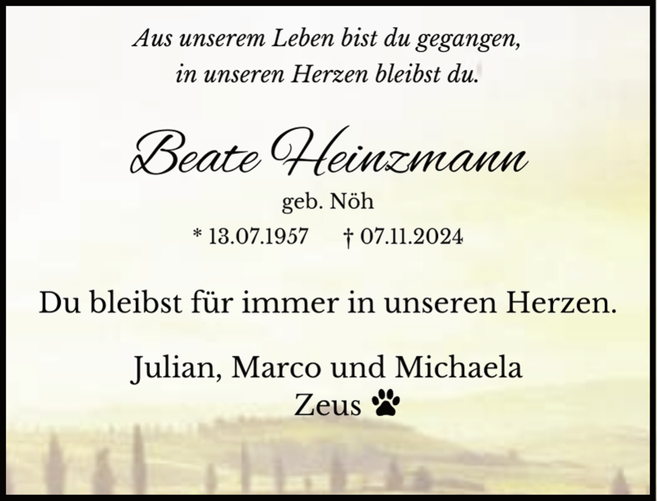 <p>Aus unserem Leben bist du gegangen,<br />in unseren Herzen bleibst du.</p><p>Beate Heinzmann<br />geb. Nöh</p><p>* 13.07.1957</p><p>† 07.11.2024</p><p>Du bleibst für immer in unseren Herzen.<br />Julian, Marco und Michaela<br />Zeus</p>