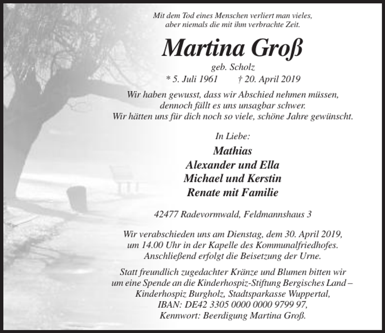 <p>Mit dem Tod eines Menschen verliert man vieles,<br />aber niemals die mit ihm verbrachte Zeit.</p><p>Martina Groß<br />geb. Scholz<br />* 5. Juli 1961<br />† 20. April 2019<br />Wir haben gewusst, dass wir Abschied nehmen müssen,<br />dennoch fällt es uns unsagbar schwer.<br />Wir hätten uns für dich noch so viele, schöne Jahre gewünscht.<br />In Liebe:</p><p>Mathias<br />Alexander und Ella<br />Michael und Kerstin<br />Renate mit Familie<br />42477 Radevormwald, Feldmannshaus 3<br />Wir verabschieden uns am Dienstag, dem 30. April 2019,<br />um 14.00 Uhr in der Kapelle des Kommunalfriedhofes.<br />Anschließend erfolgt die Beisetzung der Urne.<br />Statt freundlich zugedachter Kränze und Blumen bitten wir<br />um eine Spende an die Kinderhospiz-Stiftung Bergisches Land –<br />Kinderhospiz Burgholz, Stadtsparkasse Wuppertal,<br />IBAN: DE42 3305 9797,<br />Kennwort: Beerdigung Martina Groß.</p>