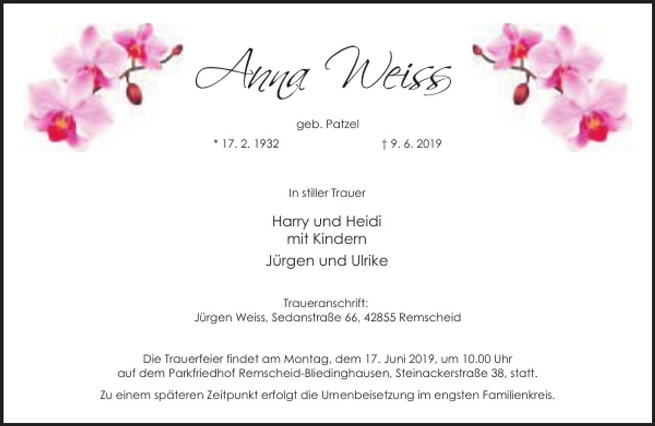 <p>A�n� Wei�s<br />geb. Patzel<br />* 17. 2. 1932</p><p>† 9. 6. 2019</p><p>In stiller Trauer</p><p>Harry und Heidi<br />mit Kindern<br />Jürgen und Ulrike<br />Traueranschrift:<br />Jürgen Weiss, Sedanstraße 66, 42855 Remscheid<br />Die Trauerfeier findet am Montag, dem 17. Juni 2019, um 10.00 Uhr<br />auf dem Parkfriedhof Remscheid-Bliedinghausen, Steinackerstraße 38, statt.<br />Zu einem späteren Zeitpunkt erfolgt die Urnenbeisetzung im engsten Familienkreis.</p>