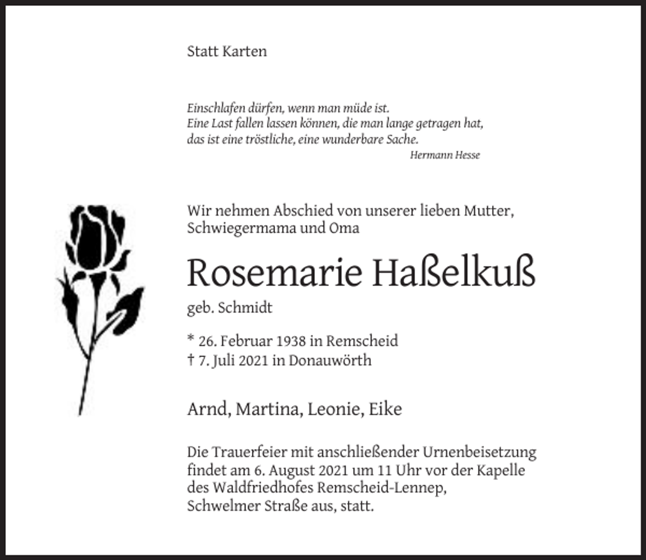 <p>Statt Karten</p><p>Einschlafen dürfen, wenn man müde ist.<br />Eine Last fallen lassen können, die man lange getragen hat,<br />das ist eine tröstliche, eine wunderbare Sache.<br />Hermann Hesse</p><p>Wir nehmen Abschied von unserer lieben Mutter,<br />Schwiegermama und Oma</p><p>Rosemarie Haßelkuß<br />geb. Schmidt<br />* 26. Februar 1938 in Remscheid<br />† 7. Juli 2021 in Donauwörth</p><p>Arnd, Martina, Leonie, Eike<br />Die Trauerfeier mit anschließender Urnenbeisetzung<br />findet am 6. August 2021 um 11 Uhr vor der Kapelle<br />des Waldfriedhofes Remscheid-Lennep,<br />Schwelmer Straße aus, statt.</p>