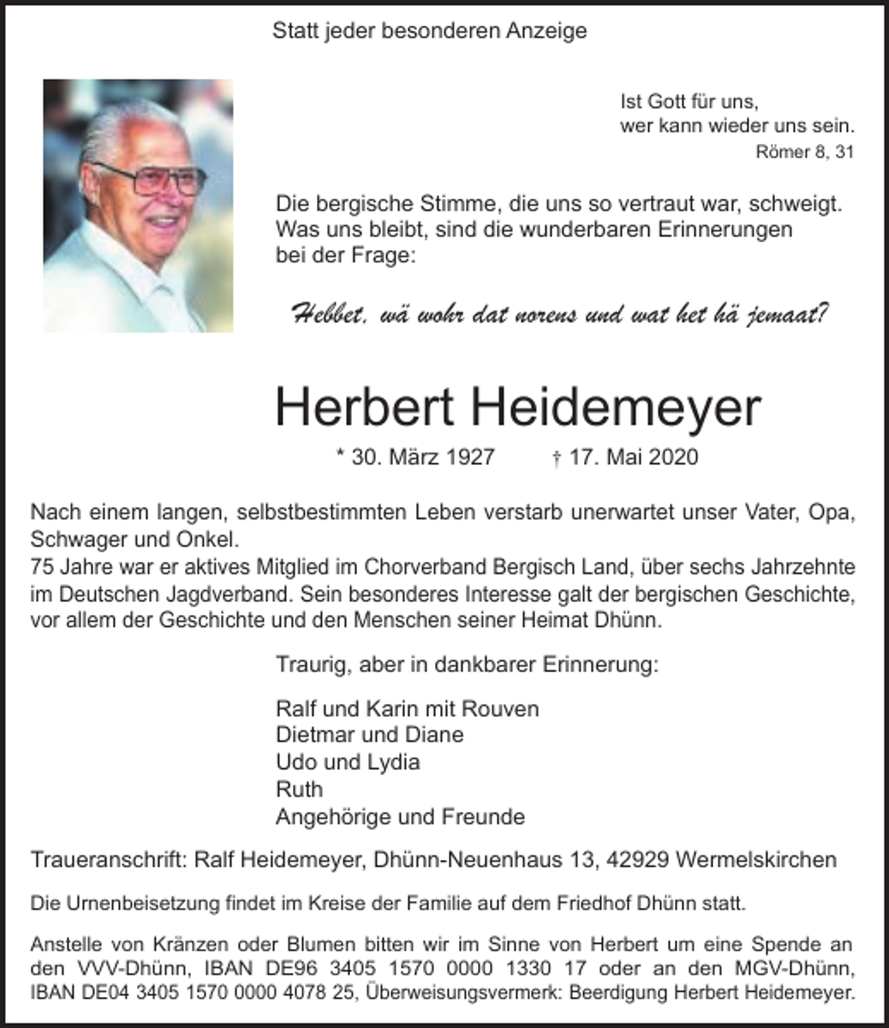 <p>Statt jeder besonderen Anzeige<br />Ist Gott für uns,<br />wer kann wieder uns sein.<br />Römer 8, 31</p><p>Die bergische Stimme, die uns so vertraut war, schweigt.<br />Was uns bleibt, sind die wunderbaren Erinnerungen<br />bei der Frage:</p><p>Hebbet, wä wohr dat norens und wat het hä jemaat?</p><p>Herbert Heidemeyer<br />* 30. März 1927</p><p>† 17. Mai 2020</p><p>Nach einem langen, selbstbestimmten Leben verstarb unerwartet unser Vater, Opa,<br />Schwager und Onkel.<br />75 Jahre war er aktives Mitglied im Chorverband Bergisch Land, über sechs Jahrzehnte<br />im Deutschen Jagdverband. Sein besonderes Interesse galt der bergischen Geschichte,<br />vor allem der Geschichte und den Menschen seiner Heimat Dhünn.</p><p>Traurig, aber in dankbarer Erinnerung:<br />Ralf und Karin mit Rouven<br />Dietmar und Diane<br />Udo und Lydia<br />Ruth<br />Angehörige und Freunde<br />Traueranschrift: Ralf Heidemeyer, Dhünn-Neuenhaus 13, 42929 Wermelskirchen<br />Die Urnenbeisetzung findet im Kreise der Familie auf dem Friedhof Dhünn statt.<br />Anstelle von Kränzen oder Blumen bitten wir im Sinne von Herbert um eine Spende an<br />den VVV-Dhünn, IBAN DE96 3405 157000 1330 17 oder an den MGV-Dhünn,<br />IBAN DE04 3405 157000 4078 25, Überweisungsvermerk: Beerdigung Herbert Heidemeyer.</p>
