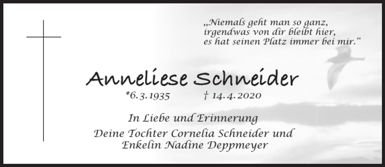 <p>,,Niemals geht man so ganz,<br />irgendwas von dir bleibt hier,<br />es hat seinen Platz immer bei mir.‘‘</p><p>Anneliese Schneider<br />*6. 3. 1935</p><p>† 14. 4. 2020</p><p>In Liebe und Erinnerung<br />Deine Tochter Cornelia Schneider und<br />Enkelin Nadine Deppmeyer</p>