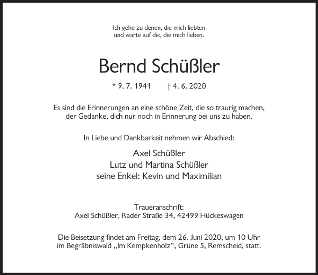 <p>Ich gehe zu denen, die mich liebten<br />und warte auf die, die mich lieben.</p><p>Bernd Schüßler<br />* 9. 7. 1941</p><p>† 4. 6. 2020</p><p>Es sind die Erinnerungen an eine schöne Zeit, die so traurig machen,<br />der Gedanke, dich nur noch in Erinnerung bei uns zu haben.<br />In Liebe und Dankbarkeit nehmen wir Abschied:</p><p>Axel Schüßler<br />Lutz und Martina Schüßler<br />seine Enkel: Kevin und Maximilian<br />Traueranschrift:<br />Axel Schüßler, Rader Straße 34, 42499 Hückeswagen<br />Die Beisetzung findet am Freitag, dem 26. Juni 2020, um 10 Uhr<br />im Begräbniswald „Im Kempkenholz“, Grüne 5, Remscheid, statt.</p>