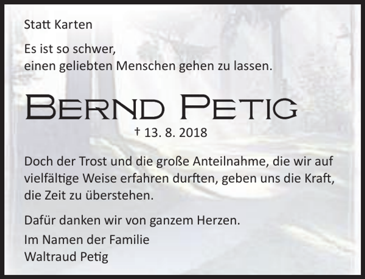 <p>Statt Karten<br />Es ist so schwer,<br />einen geliebten Menschen gehen zu lassen.</p><p>† 13. 8. 2018<br />Doch der Trost und die große Anteilnahme, die wir auf<br />vielfältige Weise erfahren durften, geben uns die Kraft,<br />die Zeit zu überstehen.<br />Dafür danken wir von ganzem Herzen.<br />Im Namen der Familie<br />Waltraud Petig</p>