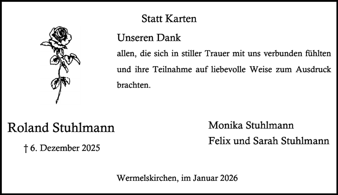 <p>Statt Karten<br />Unseren Dank<br />allen, die sich in stiller Trauer mit uns verbunden fühlten<br />und ihre Teilnahme auf liebevolle Weise zum Ausdruck<br />brachten.</p><p>Roland Stuhlmann<br />† 6. Dezember 2025</p><p>Monika Stuhlmann<br />Felix und Sarah Stuhlmann<br />Wermelskirchen, im Januar 2026</p>