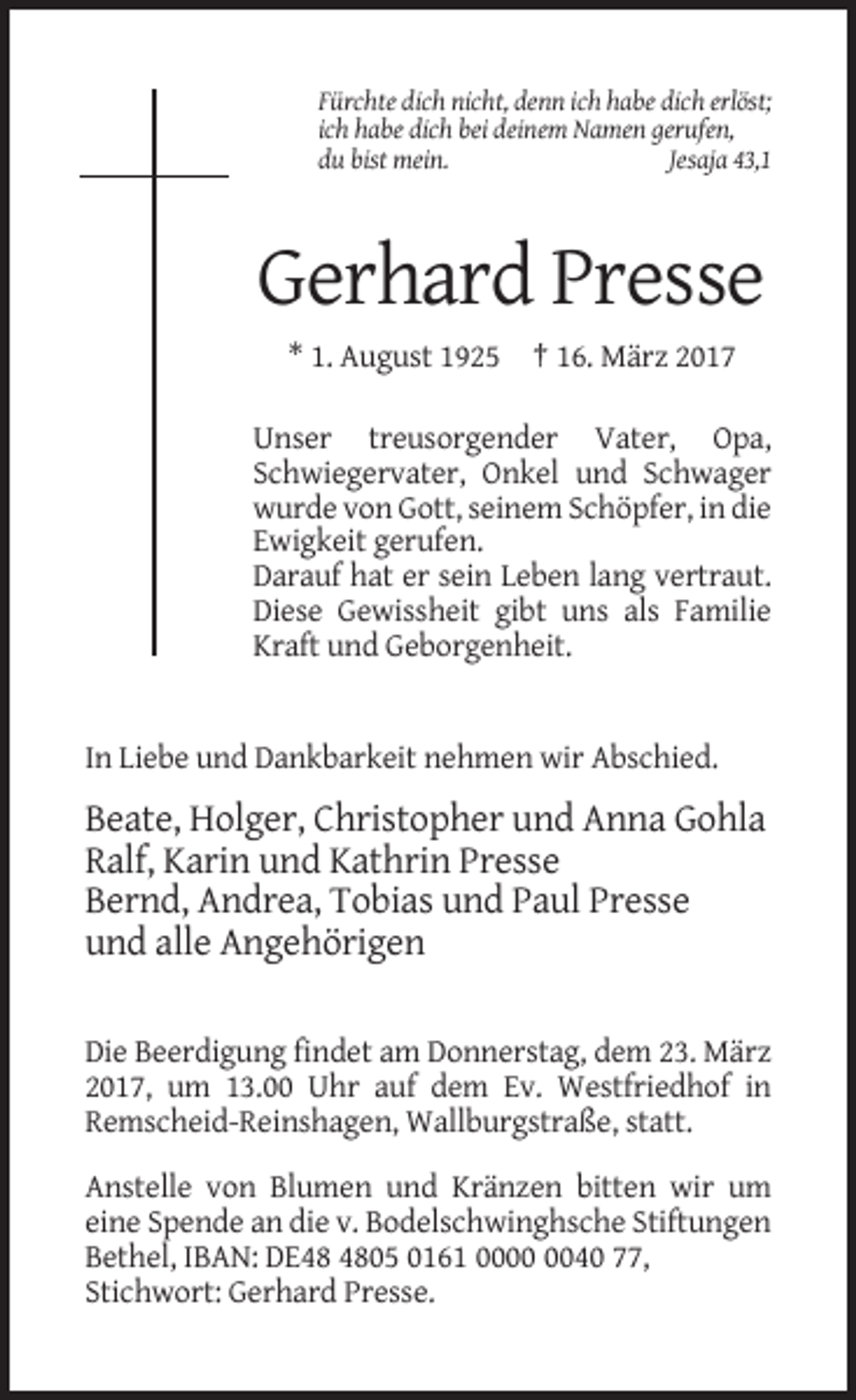 <p>Fürchte dich nicht, denn ich habe dich erlöst;<br />ich habe dich bei deinem Namen gerufen,<br />du bist mein.<br />Jesaja 43,1</p><p>Gerhard Presse<br />* 1. August 1925 † 16. März 2017<br />Unser treusorgender Vater, Opa,<br />Schwiegervater, Onkel und Schwager<br />wurde von Gott, seinem Schöpfer, in die<br />Ewigkeit gerufen.<br />Darauf hat er sein Leben lang vertraut.<br />Diese Gewissheit gibt uns als Familie<br />Kraft und Geborgenheit.</p><p>In Liebe und Dankbarkeit nehmen wir Abschied.</p><p>Beate, Holger, Christopher und Anna Gohla<br />Ralf, Karin und Kathrin Presse<br />Bernd, Andrea, Tobias und Paul Presse<br />und alle Angehörigen<br />Die Beerdigung findet am Donnerstag, dem 23. März<br />2017, um 13.00 Uhr auf dem Ev. Westfriedhof in<br />Remscheid-Reinshagen, Wallburgstraße, statt.<br />Anstelle von Blumen und Kränzen bitten wir um<br />eine Spende an die v. Bodelschwinghsche Stiftungen<br />Bethel, IBAN: DE05 0161 0040 77,<br />Stichwort: Gerhard Presse.</p>