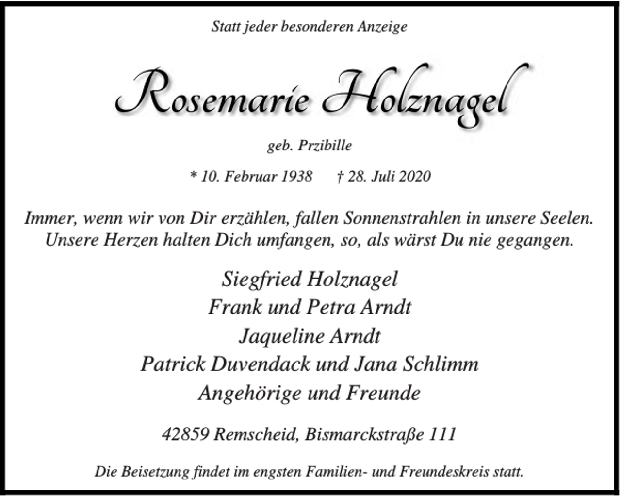 <p>Statt jeder besonderen Anzeige</p><p>Rosemarie Holznagel<br />geb. Przibille<br />* 10. Februar 1938</p><p>† 28. Juli 2020</p><p>Immer, wenn wir von Dir erzählen, fallen Sonnenstrahlen in unsere Seelen.<br />Unsere Herzen halten Dich umfangen, so, als wärst Du nie gegangen.</p><p>Siegfried Holznagel<br />Frank und Petra Arndt<br />Jaqueline Arndt<br />Patrick Duvendack und Jana Schlimm<br />Angehörige und Freunde<br />42859 Remscheid, Bismarckstraße 111<br />Die Beisetzung findet im engsten Familien- und Freundeskreis statt.</p>