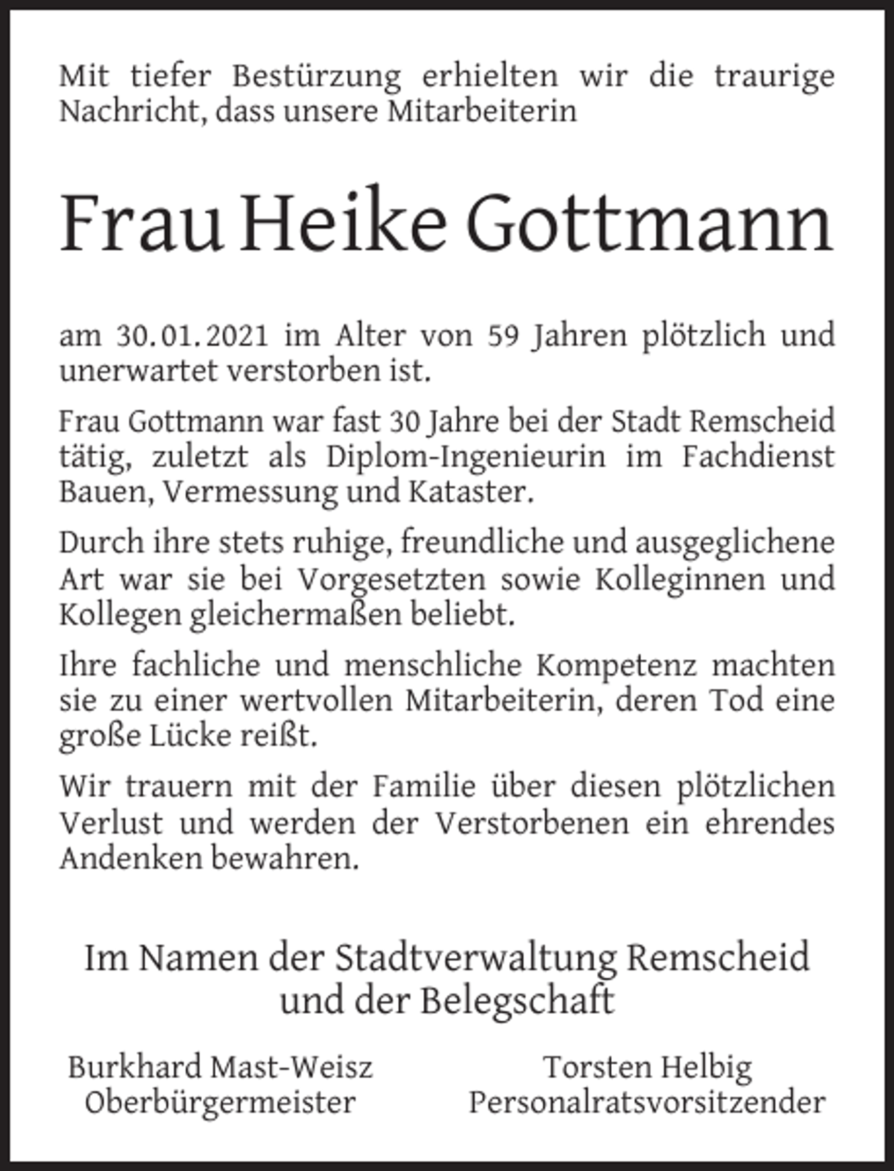 <p>Mit tiefer Bestürzung erhielten wir die traurige<br />Nachricht, dass unsere Mitarbeiterin</p><p>Frau Heike Gottmann<br />am 30. 01. 2021 im Alter von 59 Jahren plötzlich und<br />unerwartet verstorben ist.<br />Frau Gottmann war fast 30 Jahre bei der Stadt Remscheid<br />tätig, zuletzt als Diplom-Ingenieurin im Fachdienst<br />Bauen, Vermessung und Kataster.<br />Durch ihre stets ruhige, freundliche und ausgeglichene<br />Art war sie bei Vorgesetzten sowie Kolleginnen und<br />Kollegen gleichermaßen beliebt.<br />Ihre fachliche und menschliche Kompetenz machten<br />sie zu einer wertvollen Mitarbeiterin, deren Tod eine<br />große Lücke reißt.<br />Wir trauern mit der Familie über diesen plötzlichen<br />Verlust und werden der Verstorbenen ein ehrendes<br />Andenken bewahren.</p><p>Im Namen der Stadtverwaltung Remscheid<br />und der Belegschaft<br />Burkhard Mast-Weisz<br />Oberbürgermeister</p><p>Torsten Helbig<br />Personalratsvorsitzender</p>
