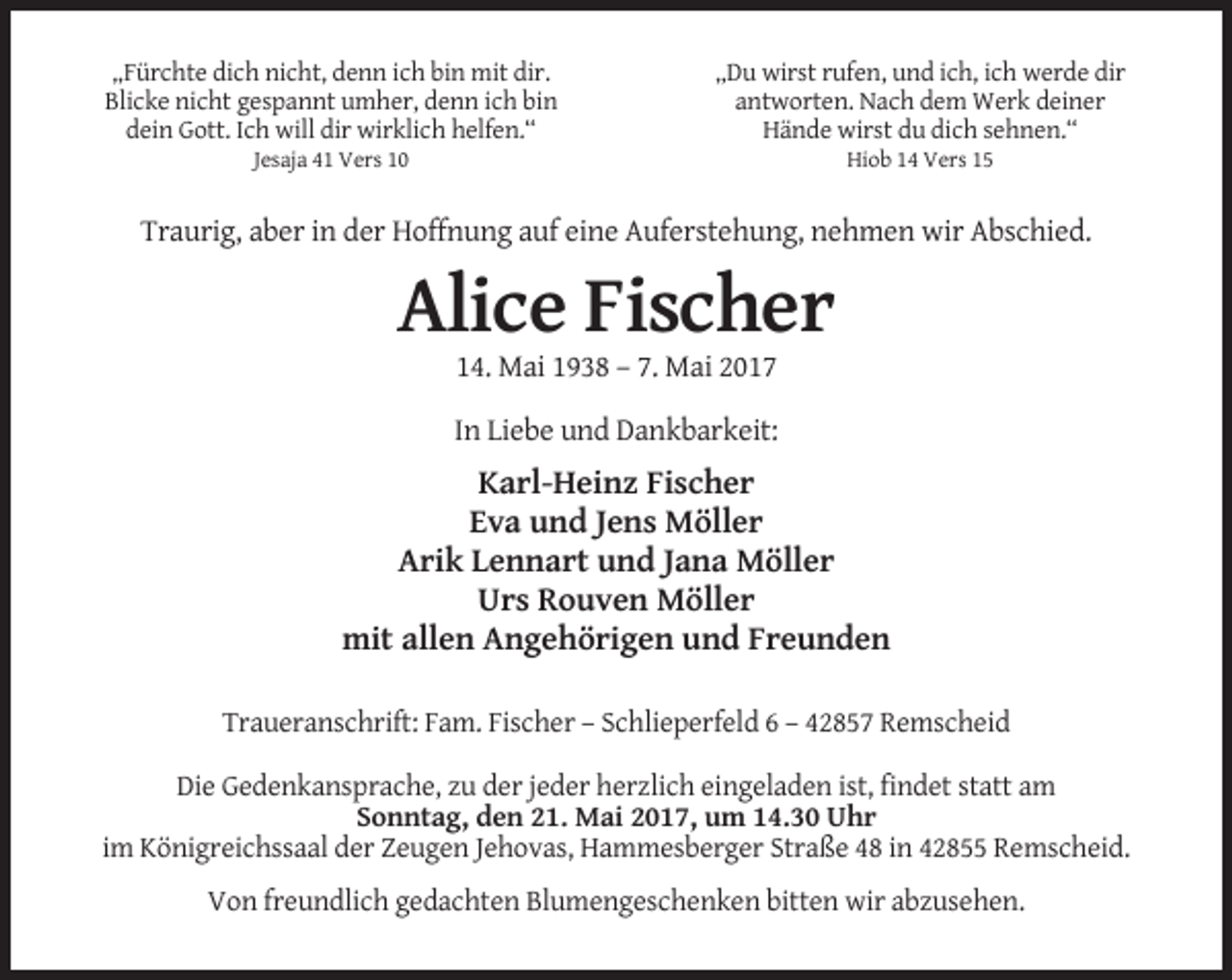 <p>„Fürchte dich nicht, denn ich bin mit dir.<br />Blicke nicht gespannt umher, denn ich bin<br />dein Gott. Ich will dir wirklich helfen.“</p><p>„Du wirst rufen, und ich, ich werde dir<br />antworten. Nach dem Werk deiner<br />Hände wirst du dich sehnen.“</p><p>Jesaja 41 Vers 10</p><p>Hiob 14 Vers 15</p><p>Traurig, aber in der Hoffnung auf eine Auferstehung, nehmen wir Abschied.</p><p>Alice Fischer<br />14. Mai 1938 – 7. Mai 2017<br />In Liebe und Dankbarkeit:</p><p>Karl-Heinz Fischer<br />Eva und Jens Möller<br />Arik Lennart und Jana Möller<br />Urs Rouven Möller<br />mit allen Angehörigen und Freunden<br />Traueranschrift: Fam. Fischer – Schlieperfeld 6 – 42857 Remscheid<br />Die Gedenkansprache, zu der jeder herzlich eingeladen ist, findet statt am<br />Sonntag, den 21. Mai 2017, um 14.30 Uhr<br />im Königreichssaal der Zeugen Jehovas, Hammesberger Straße 48 in 42855 Remscheid.<br />Von freundlich gedachten Blumengeschenken bitten wir abzusehen.</p>
