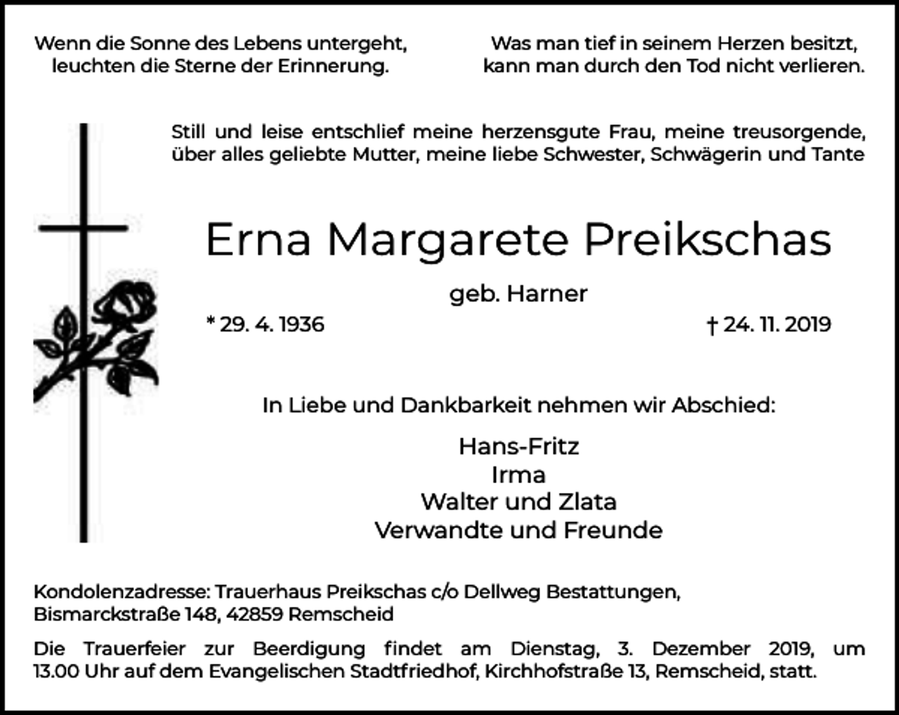 <p>Wenn die Sonne des Lebens untergeht,<br />leuchten die Sterne der Erinnerung.</p><p>Was man tief in seinem Herzen besitzt,<br />kann man durch den Tod nicht verlieren.</p><p>Still und leise entschlief meine herzensgute Frau, meine treusorgende,<br />über alles geliebte Mutter, meine liebe Schwester, Schwägerin und Tante</p><p>Erna Margarete Preikschas<br />geb. Harner<br />* 29. 4. 1936</p><p>† 24. 11. 2019</p><p>In Liebe und Dankbarkeit nehmen wir Abschied:</p><p>Hans-Fritz<br />Irma<br />Walter und Zlata<br />Verwandte und Freunde<br />Kondolenzadresse: Trauerhaus Preikschas c/o Dellweg Bestattungen,<br />Bismarckstraße 148, 42859 Remscheid<br />Die Trauerfeier zur Beerdigung ﬁndet am Dienstag, 3. Dezember 2019, um<br />13.00 Uhr auf dem Evangelischen Stadtfriedhof, Kirchhofstraße 13, Remscheid, statt.</p>