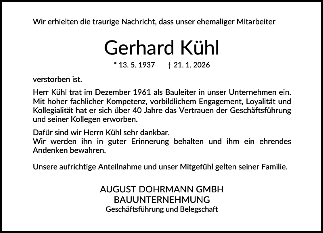<p>Wir erhielten die traurige Nachricht, dass unser ehemaliger Mitarbeiter</p><p>Gerhard Kühl<br />* 13. 5. 1937</p><p>† 21. 1. 2026</p><p>verstorben ist.<br />Herr Kühl trat im Dezember 1961 als Bauleiter in unser Unternehmen ein.<br />Mit hoher fachlicher Kompetenz, vorbildlichem Engagement, Loyalität und<br />Kollegialität hat er sich über 40 Jahre das Vertrauen der Geschäftsführung<br />und seiner Kollegen erworben.<br />Dafür sind wir Herrn Kühl sehr dankbar.<br />Wir werden ihn in guter Erinnerung behalten und ihm ein ehrendes<br />Andenken bewahren.<br />Unsere aufrichtige Anteilnahme und unser Mitgefühl gelten seiner Familie.</p><p>AUGUST DOHRMANN GMBH<br />BAUUNTERNEHMUNG<br />Geschäftsführung und Belegschaft</p>
