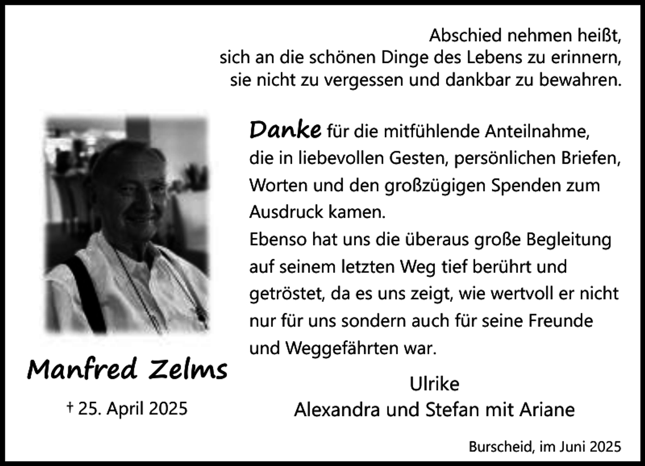 <p>Abschied nehmen heißt,<br />sich an die schönen Dinge des Lebens zu erinnern,<br />sie nicht zu vergessen und dankbar zu bewahren.</p><p>Danke für die mitfühlende Anteilnahme,</p><p>Manfred Zelms<br />† 25. April 2025</p><p>die in liebevollen Gesten, persönlichen Briefen,<br />Worten und den großzügigen Spenden zum<br />Ausdruck kamen.<br />Ebenso hat uns die überaus große Begleitung<br />auf seinem letzten Weg tief berührt und<br />getröstet, da es uns zeigt, wie wertvoll er nicht<br />nur für uns sondern auch für seine Freunde<br />und Weggefährten war.</p><p>Ulrike<br />Alexandra und Stefan mit Ariane<br />Burscheid, im Juni 2025</p>