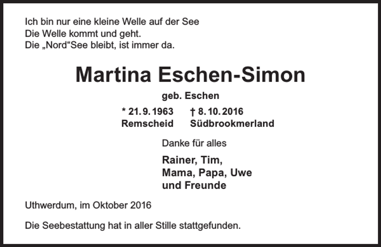 <p>Ich bin nur eine kleine Welle auf der See<br />Die Welle kommt und geht.<br />Die „Nord“See bleibt, ist immer da.</p><p>Martina Eschen-Simon<br />geb. Eschen<br />* 21. 9. 1963<br />Remscheid</p><p>† 8. 10. 2016<br />Südbrookmerland</p><p>Danke für alles</p><p>Rainer, Tim,<br />Mama, Papa, Uwe<br />und Freunde<br />Uthwerdum, im Oktober 2016<br />Die Seebestattung hat in aller Stille stattgefunden.</p>