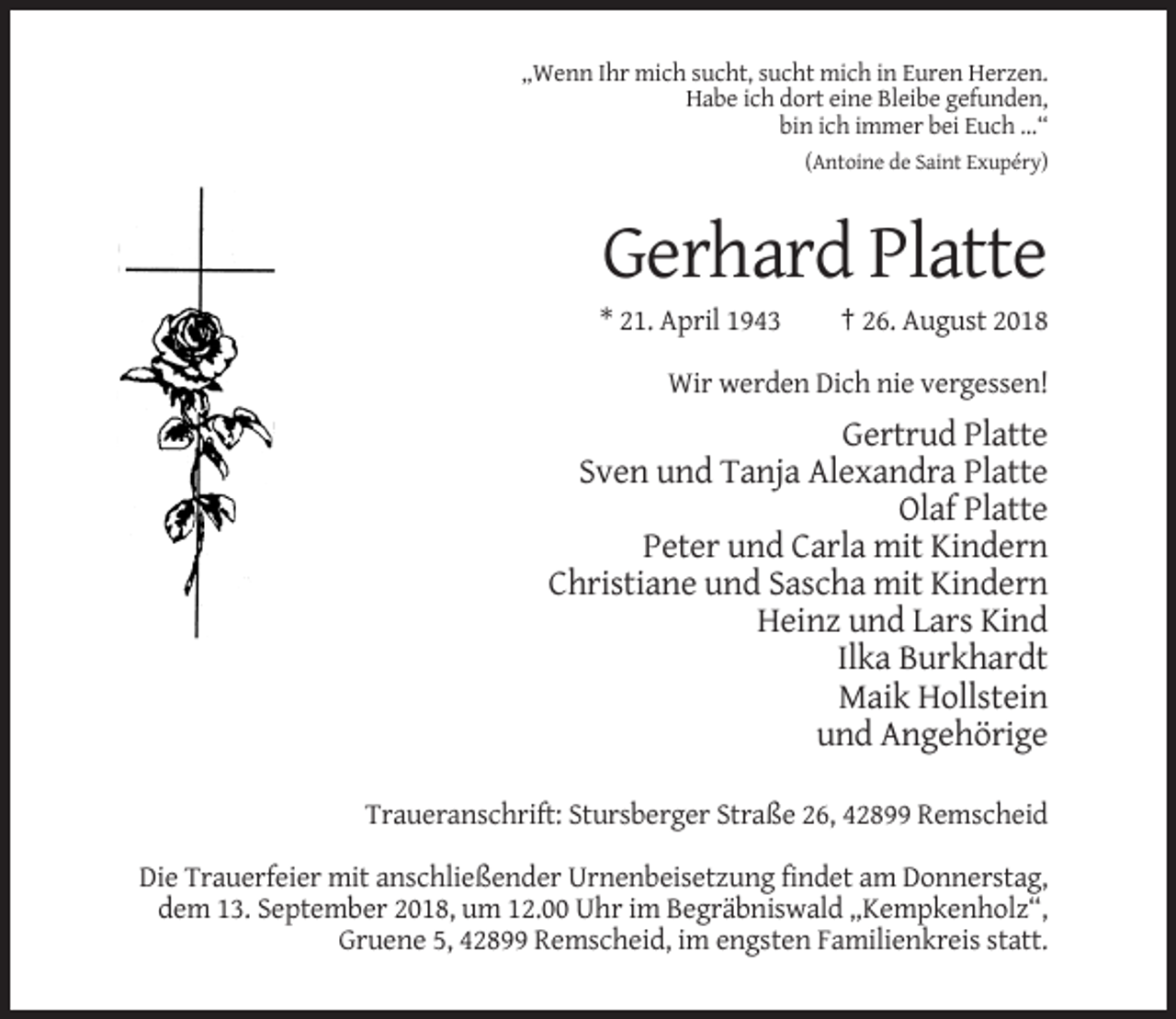 <p>„Wenn Ihr mich sucht, sucht mich in Euren Herzen.<br />Habe ich dort eine Bleibe gefunden,<br />bin ich immer bei Euch …“<br />(Antoine de Saint Exupéry)</p><p>Gerhard Platte<br />* 21. April 1943</p><p>† 26. August 2018</p><p>Wir werden Dich nie vergessen!</p><p>Gertrud Platte<br />Sven und Tanja Alexandra Platte<br />Olaf Platte<br />Peter und Carla mit Kindern<br />Christiane und Sascha mit Kindern<br />Heinz und Lars Kind<br />Ilka Burkhardt<br />Maik Hollstein<br />und Angehörige<br />Traueranschrift: Stursberger Straße 26, 42899 Remscheid<br />Die Trauerfeier mit anschließender Urnenbeisetzung findet am Donnerstag,<br />dem 13. September 2018, um 12.00 Uhr im Begräbniswald „Kempkenholz“,<br />Gruene 5, 42899 Remscheid, im engsten Familienkreis statt.</p>