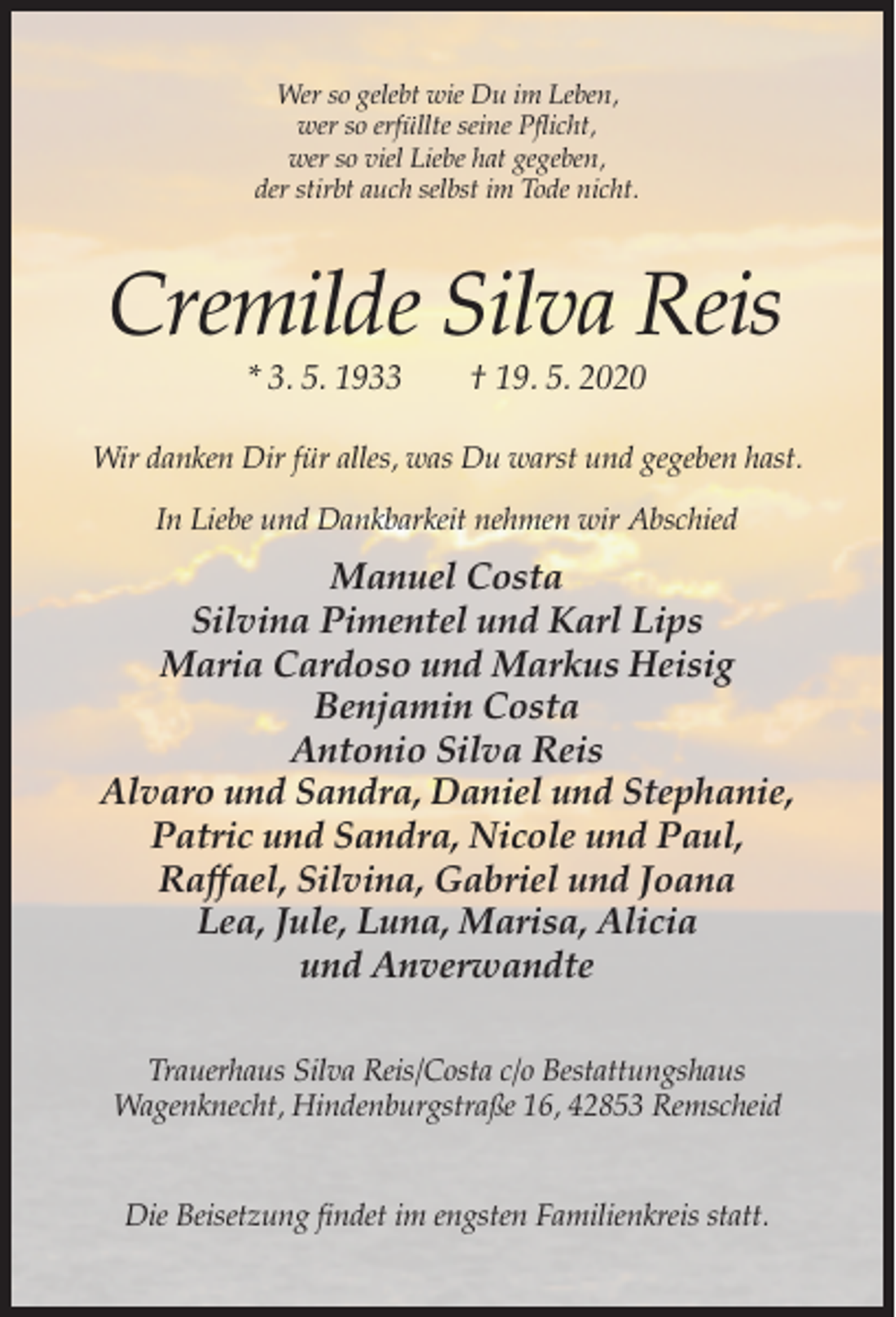 <p>Wer so gelebt wie Du im Leben,<br />wer so erfüllte seine Pflicht,<br />wer so viel Liebe hat gegeben,<br />der stirbt auch selbst im Tode nicht.</p><p>Cremilde Silva Reis<br />* 3. 5. 1933</p><p>† 19. 5. 2020</p><p>Wir danken Dir für alles, was Du warst und gegeben hast.<br />In Liebe und Dankbarkeit nehmen wir Abschied</p><p>Manuel Costa<br />Silvina Pimentel und Karl Lips<br />Maria Cardoso und Markus Heisig<br />Benjamin Costa<br />Antonio Silva Reis<br />Alvaro und Sandra, Daniel und Stephanie,<br />Patric und Sandra, Nicole und Paul,<br />Raffael, Silvina, Gabriel und Joana<br />Lea, Jule, Luna, Marisa, Alicia<br />und Anverwandte<br />Trauerhaus Silva Reis/Costa c/o Bestattungshaus<br />Wagenknecht, Hindenburgstraße 16, 42853 Remscheid<br />Die Beisetzung findet im engsten Familienkreis statt.</p>