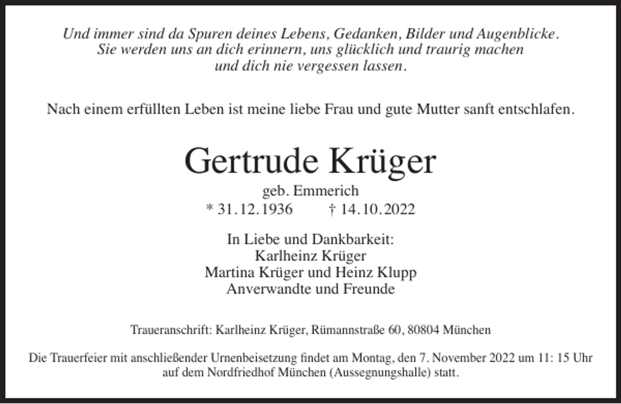 <p>Und immer sind da Spuren deines Lebens, Gedanken, Bilder und Augenblicke.<br />Sie werden uns an dich erinnern, uns glücklich und traurig machen<br />und dich nie vergessen lassen.<br />Nach einem erfüllten Leben ist meine liebe Frau und gute Mutter sanft entschlafen.</p><p>Gertrude Krüger<br />geb. Emmerich<br />* 31. 12. 1936<br />† 14. 10. 2022</p><p>In Liebe und Dankbarkeit:<br />Karlheinz Krüger<br />Martina Krüger und Heinz Klupp<br />Anverwandte und Freunde<br />Traueranschrift: Karlheinz Krüger, Rümannstraße 60, 80804 München<br />Die Trauerfeier mit anschließender Urnenbeisetzung ﬁndet am Montag, den 7. November 2022 um 11: 15 Uhr<br />auf dem Nordfriedhof München (Aussegnungshalle) statt.</p>