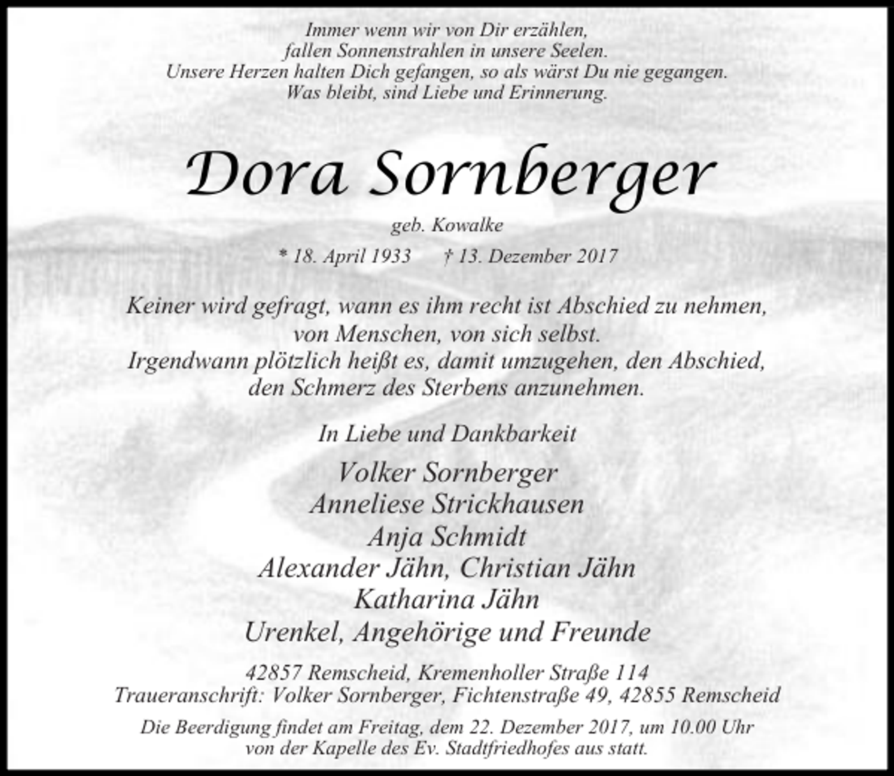 <p>Immer wenn wir von Dir erzählen,<br />fallen Sonnenstrahlen in unsere Seelen.<br />Unsere Herzen halten Dich gefangen, so als wärst Du nie gegangen.<br />Was bleibt, sind Liebe und Erinnerung.</p><p>Dora Sornberger<br />geb. Kowalke</p><p>* 18. April 1933</p><p>† 13. Dezember 2017</p><p>Keiner wird gefragt, wann es ihm recht ist Abschied zu nehmen,<br />von Menschen, von sich selbst.<br />Irgendwann plötzlich heißt es, damit umzugehen, den Abschied,<br />den Schmerz des Sterbens anzunehmen.<br />In Liebe und Dankbarkeit</p><p>Volker Sornberger<br />Anneliese Strickhausen<br />Anja Schmidt<br />Alexander Jähn, Christian Jähn<br />Katharina Jähn<br />Urenkel, Angehörige und Freunde<br />42857 Remscheid, Kremenholler Straße 114<br />Traueranschrift: Volker Sornberger, Fichtenstraße 49, 42855 Remscheid<br />Die Beerdigung findet am Freitag, dem 22. Dezember 2017, um 10.00 Uhr<br />von der Kapelle des Ev. Stadtfriedhofes aus statt.</p>
