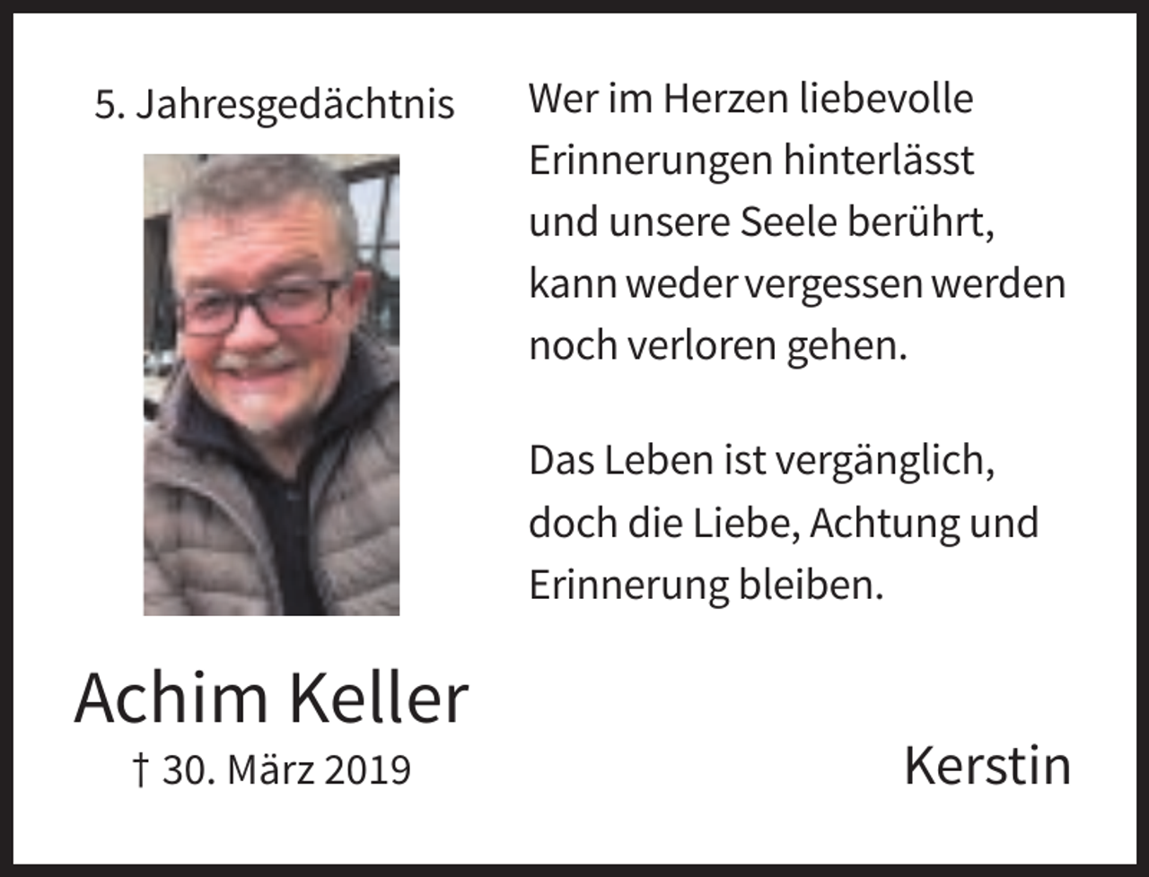 <p>5. Jahresgedächtnis</p><p>Wer im Herzen liebevolle<br />Erinnerungen hinterlässt<br />und unsere Seele berührt,<br />kann weder vergessen werden<br />noch verloren gehen.<br />Das Leben ist vergänglich,<br />doch die Liebe, Achtung und<br />Erinnerung bleiben.</p><p>Achim Keller<br />† 30. März 2019</p><p>Kerstin</p>