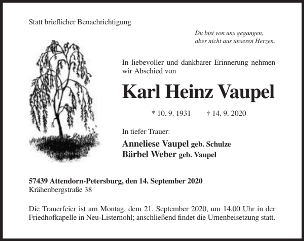 <p>Statt brieflicher Benachrichtigung<br />Du bist von uns gegangen,<br />aber nicht aus unseren Herzen.</p><p>In liebevoller und dankbarer Erinnerung nehmen<br />wir Abschied von</p><p>Karl Heinz Vaupel<br />* 10. 9. 1931</p><p>† 14. 9. 2020</p><p>In tiefer Trauer:</p><p>Anneliese Vaupel geb. Schulze<br />Bärbel Weber geb. Vaupel<br />57439 Attendorn-Petersburg, den 14. September 2020<br />Krähenbergstraße 38<br />Die Trauerfeier ist am Montag, dem 21. September 2020, um 14.00 Uhr in der<br />Friedhofkapelle in Neu-Listernohl; anschließend findet die Urnenbeisetzung statt.</p>