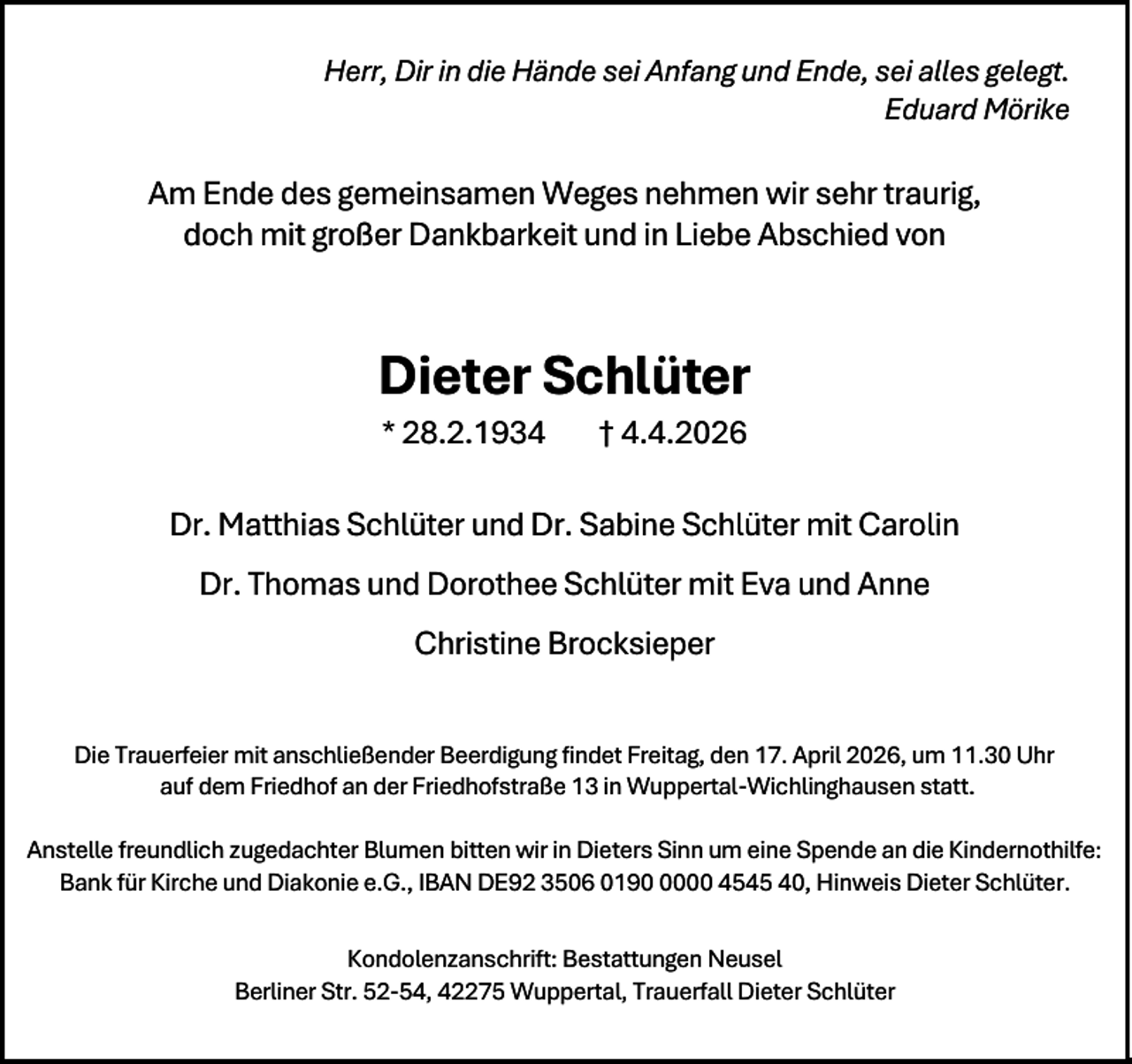 <p>Herr, Dir in die Hände sei Anfang und Ende, sei alles gelegt.<br />Eduard Mörike</p><p>Am Ende des gemeinsamen Weges nehmen wir sehr traurig,<br />doch mit großer Dankbarkeit und in Liebe Abschied von</p><p>Dieter Schlüter<br />* 28.2.1934</p><p>† 4.4.2026</p><p>Dr. Matthias Schlüter und Dr. Sabine Schlüter mit Carolin<br />Dr. Thomas und Dorothee Schlüter mit Eva und Anne<br />Christine Brocksieper<br />Die Trauerfeier mit anschließender Beerdigung findet Freitag, den 17. April 2026, um 11.30 Uhr<br />auf dem Friedhof an der Friedhofstraße 13 in Wuppertal-Wichlinghausen statt.<br />Anstelle freundlich zugedachter Blumen bitten wir in Dieters Sinn um eine Spende an die Kindernothilfe:<br />Bank für Kirche und Diakonie e.G., IBAN DE92 3506 019000 4545 40, Hinweis Dieter Schlüter.<br />Kondolenzanschrift: Bestattungen Neusel<br />Berliner Str. 52-54, 42275 Wuppertal, Trauerfall Dieter Schlüter</p>