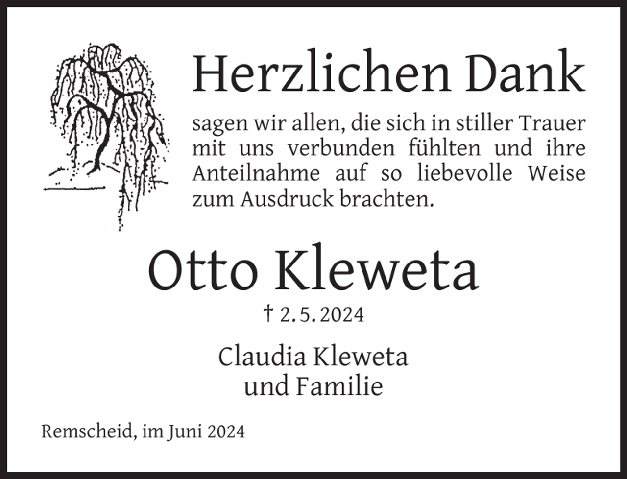 <p>Herzlichen Dank<br />sagen wir allen, die sich in stiller Trauer<br />mit uns verbunden fühlten und ihre<br />Anteilnahme auf so liebevolle Weise<br />zum Ausdruck brachten.</p><p>Otto Kleweta<br />† 2. 5. 2024</p><p>Claudia Kleweta<br />und Familie<br />Remscheid, im Juni 2024</p>