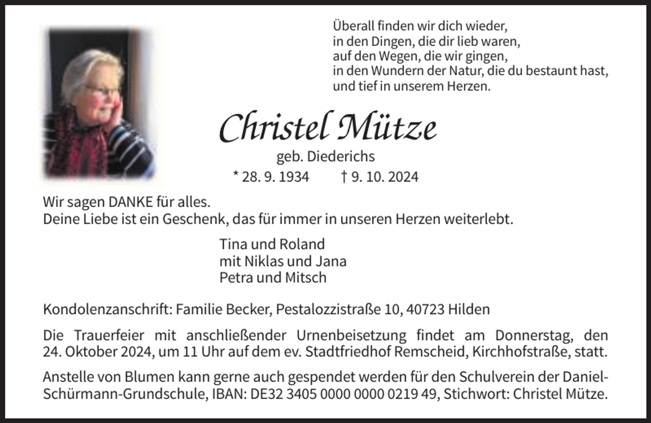 <p>Überall finden wir dich wieder,<br />Überall finden wir dich wieder,<br />in den Dingen, die dir lieb waren,<br />in den Dingen, die dir lieb waren,<br />auf den Wegen, die wir gingen,<br />auf den Wegen, die wir gingen,<br />in den Wundern der Natur, die du bestaunt hast,<br />und tief in unserem Herzen. in den Wundern der Natur, die du bestaunt hast,<br />und tief in unserem Herzen.</p><p>Christel<br />Mütze<br />Christel<br />Mütze<br />geb. Diederichs</p><p>geb.<br />† 9. Diederichs<br />10. 2024<br />* 28. 9. 1934<br />† 9. 10. 2024</p><p>* 28. 9. 1934</p><p>Wir sagen<br />DANKE<br />für alles.<br />Wir<br />sagen<br />DANKE<br />für alles.<br />Deine Liebe<br />ist ein<br />das für immer<br />in unseren<br />Herzenin<br />weiterlebt.<br />Deine<br />Liebe<br />istGeschenk,<br />ein Geschenk,<br />das<br />für immer<br />unseren Herzen weiterlebt.<br />Tina<br />und Roland<br />Tina<br />und Roland<br />mit Niklas und Jana<br />mitundNiklas<br />Petra<br />Mitsch und Jana</p><p>Petra und Mitsch</p><p>Kondolenzanschrift: Familie Becker, Pestalozzistraße 10, 40723 Hilden<br />Kondolenzanschrift:<br />Familie Becker, Pestalozzistraße 10, 40723 Hilden</p><p>Die Trauerfeier mit anschließender Urnenbeisetzung findet am Donnerstag, den</p><p>Die24.<br />Trauerfeier<br />mit anschließender<br />Oktober<br />2024, umUrnenbeisetzung<br />11 Uhr auf findet<br />dem ev. Stadtfriedhof Remscheid, Kirchhofstraße, statt.<br />am Donnerstag, dem 24. Oktober 2024, um 11.00 Uhr auf dem<br />ev.Anstelle<br />Stadtfriedhofvon<br />Remscheid,<br />Kirchhofstraße,<br />statt. auch gespendet werden für den Schulverein der DanielBlumen<br />kann gerne</p><p>Schürmann-Grundschule,<br />IBAN:<br />DE32 3405<br />Anstelle<br />von Blumen oder Kränzen kann gerne<br />auch gespendet<br />werden 0219 49, Stichwort: Christel Mütze.<br />für den Schulverein der Daniel-Schürmann-Grundschule,</p>