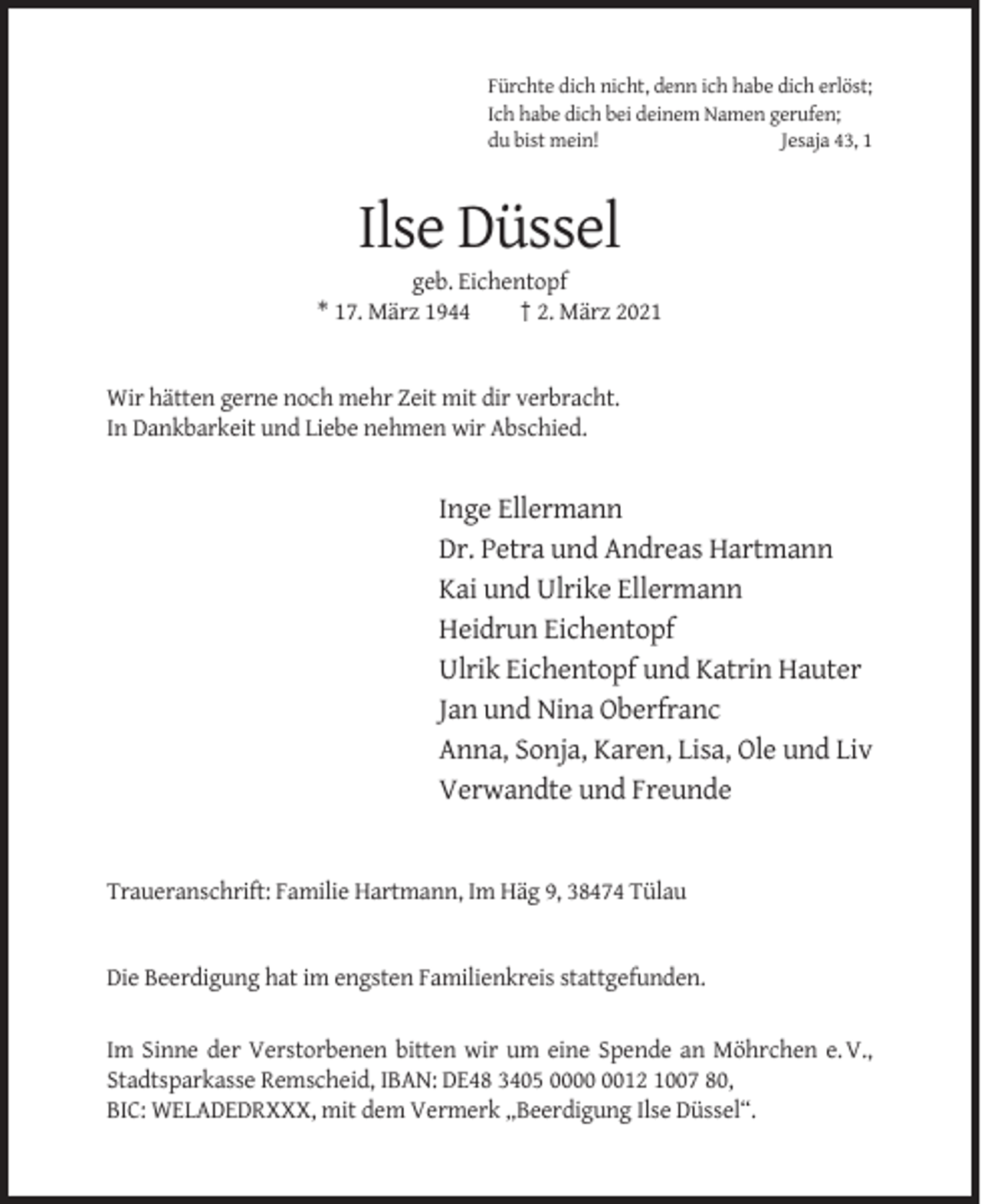 <p>Fürchte dich nicht, denn ich habe dich erlöst;<br />Ich habe dich bei deinem Namen gerufen;<br />du bist mein!<br />Jesaja 43, 1</p><p>Ilse Düssel<br />geb. Eichentopf<br />* 17. März 1944<br />† 2. März 2021</p><p>Wir hätten gerne noch mehr Zeit mit dir verbracht.<br />In Dankbarkeit und Liebe nehmen wir Abschied.</p><p>Inge Ellermann<br />Dr. Petra und Andreas Hartmann<br />Kai und Ulrike Ellermann<br />Heidrun Eichentopf<br />Ulrik Eichentopf und Katrin Hauter<br />Jan und Nina Oberfranc<br />Anna, Sonja, Karen, Lisa, Ole und Liv<br />Verwandte und Freunde</p><p>Traueranschrift: Familie Hartmann, Im Häg 9, 38474 Tülau</p><p>Die Beerdigung hat im engsten Familienkreis stattgefunden.</p><p>Im Sinne der Verstorbenen bitten wir um eine Spende an Möhrchen e. V.,<br />Stadtsparkasse Remscheid, IBAN: DE48 3405 0012 1007 80,<br />BIC: WELADEDRXXX, mit dem Vermerk „Beerdigung Ilse Düssel“.</p>