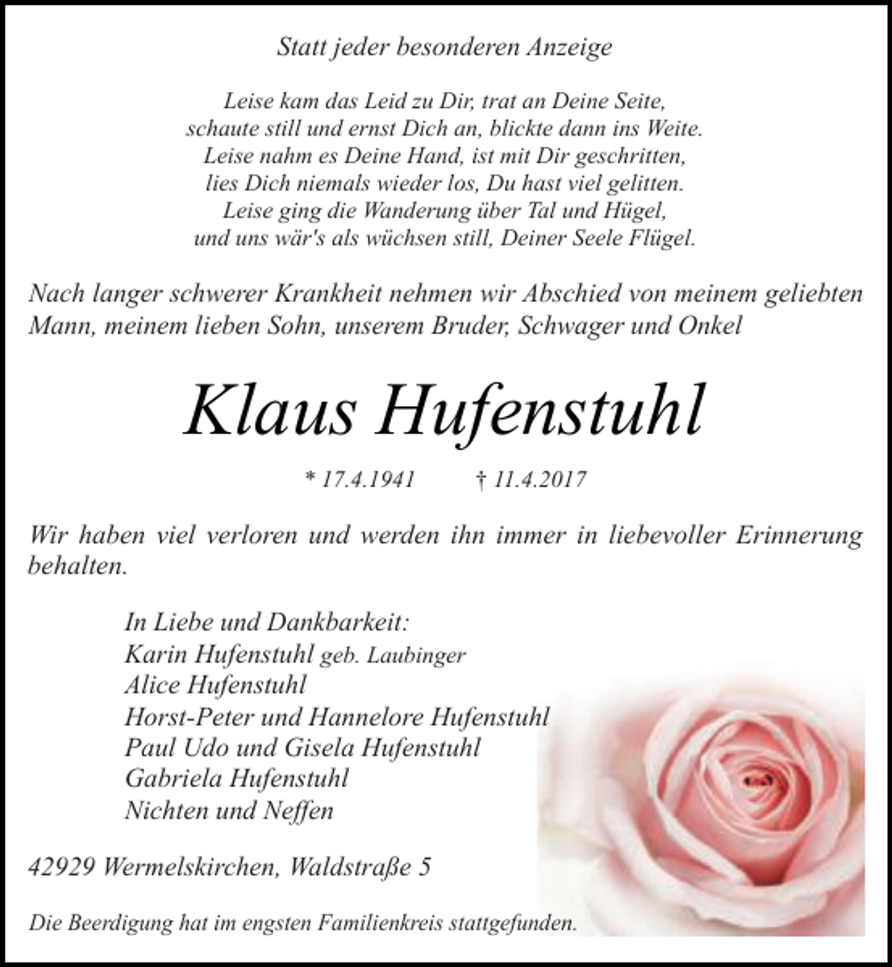 <p>Statt jeder besonderen Anzeige<br />Leise kam das Leid zu Dir, trat an Deine Seite,<br />schaute still und ernst Dich an, blickte dann ins Weite.<br />Leise nahm es Deine Hand, ist mit Dir geschritten,<br />lies Dich niemals wieder los, Du hast viel gelitten.<br />Leise ging die Wanderung über Tal und Hügel,<br />und uns wär's als wüchsen still, Deiner Seele Flügel.</p><p>Nach langer schwerer Krankheit nehmen wir Abschied von meinem geliebten<br />Mann, meinem lieben Sohn, unserem Bruder, Schwager und Onkel</p><p>Klaus Hufenstuhl<br />* 17.4.1941</p><p>† 11.4.2017</p><p>Wir haben viel verloren und werden ihn immer in liebevoller Erinnerung<br />behalten.<br />In Liebe und Dankbarkeit:<br />Karin Hufenstuhl geb. Laubinger<br />Alice Hufenstuhl<br />Horst-Peter und Hannelore Hufenstuhl<br />Paul Udo und Gisela Hufenstuhl<br />Gabriela Hufenstuhl<br />Nichten und Neffen<br />42929 Wermelskirchen, Waldstraße 5<br />Die Beerdigung hat im engsten Familienkreis stattgefunden.</p>