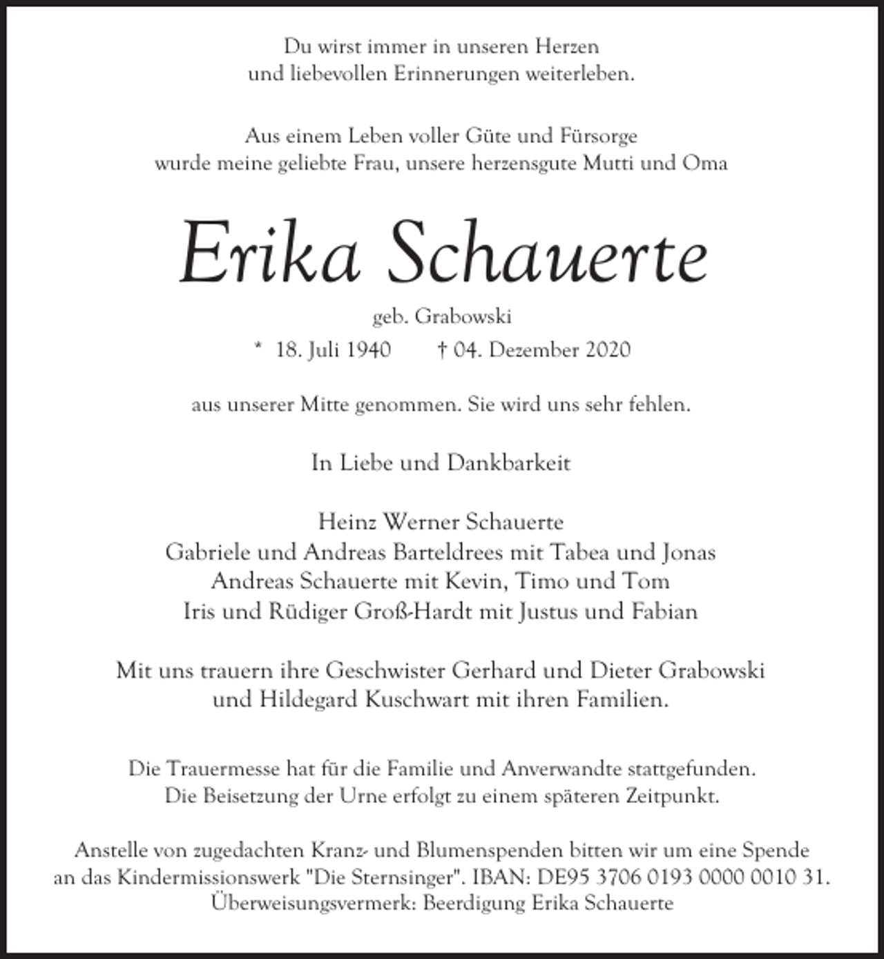<p>Du wirst immer in unseren Herzen<br />und liebevollen Erinnerungen weiterleben.<br />Aus einem Leben voller Güte und Fürsorge<br />wurde meine geliebte Frau, unsere herzensgute Mutti und Oma</p><p>Erika Schauerte<br />geb. Grabowski<br />* 18. Juli 1940<br />† 04. Dezember 2020</p><p>aus unserer Mitte genommen. Sie wird uns sehr fehlen.</p><p>In Liebe und Dankbarkeit<br />Heinz Werner Schauerte<br />Gabriele und Andreas Barteldrees mit Tabea und Jonas<br />Andreas Schauerte mit Kevin, Timo und Tom<br />Iris und Rüdiger Groß-Hardt mit Justus und Fabian<br />Mit uns trauern ihre Geschwister Gerhard und Dieter Grabowski<br />und Hildegard Kuschwart mit ihren Familien.<br />Die Trauermesse hat für die Familie und Anverwandte stattgefunden.<br />Die Beisetzung der Urne erfolgt zu einem späteren Zeitpunkt.<br />Anstelle von zugedachten Kranz- und Blumenspenden bitten wir um eine Spende<br />an das Kindermissionswerk "Die Sternsinger". IBAN: DE95 3706 0193 0010 31.<br />Überweisungsvermerk: Beerdigung Erika Schauerte</p>