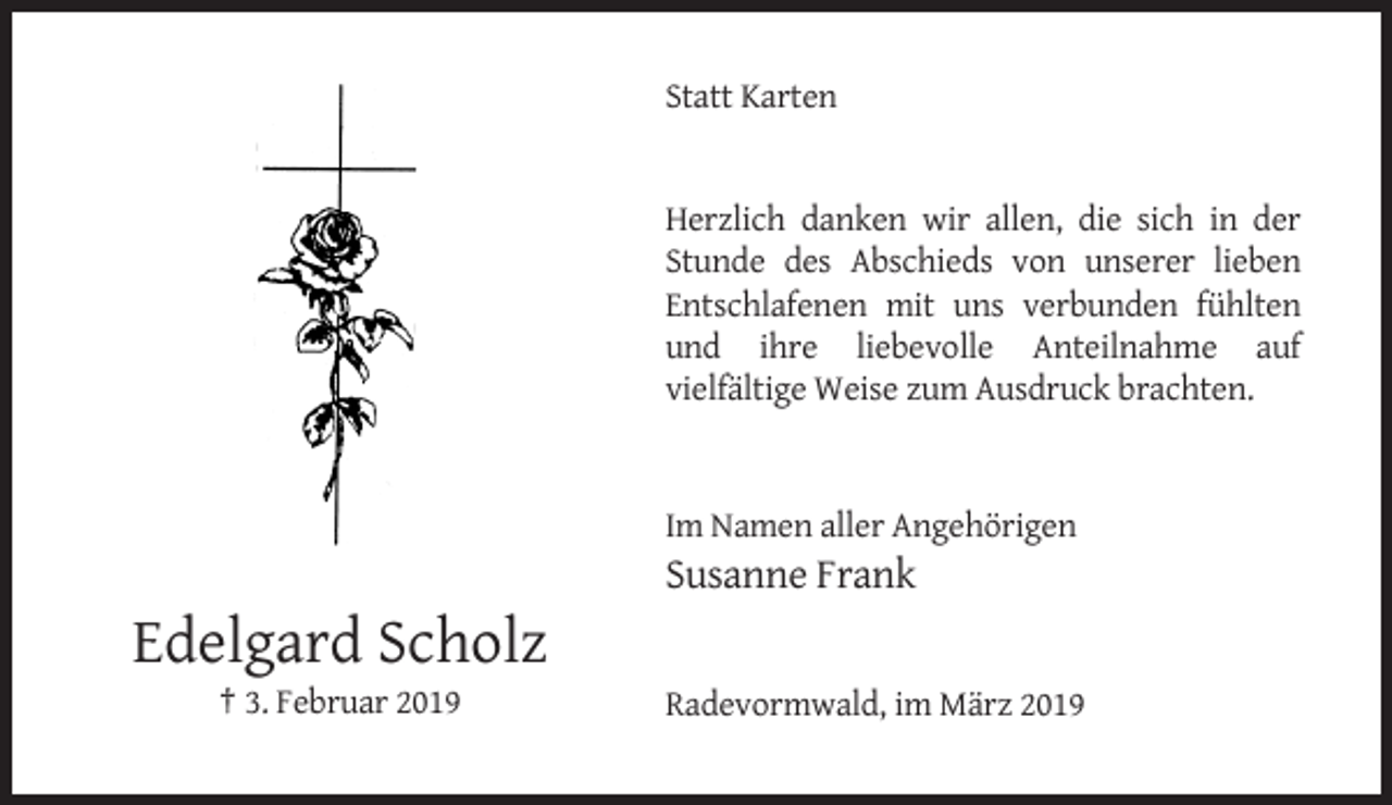 <p>Statt Karten</p><p>Herzlich danken wir allen, die sich in der<br />Stunde des Abschieds von unserer lieben<br />Entschlafenen mit uns verbunden fühlten<br />und ihre liebevolle Anteilnahme auf<br />vielfältige Weise zum Ausdruck brachten.</p><p>Im Namen aller Angehörigen</p><p>Susanne Frank</p><p>Edelgard Scholz<br />† 3. Februar 2019</p><p>Radevormwald, im März 2019</p>