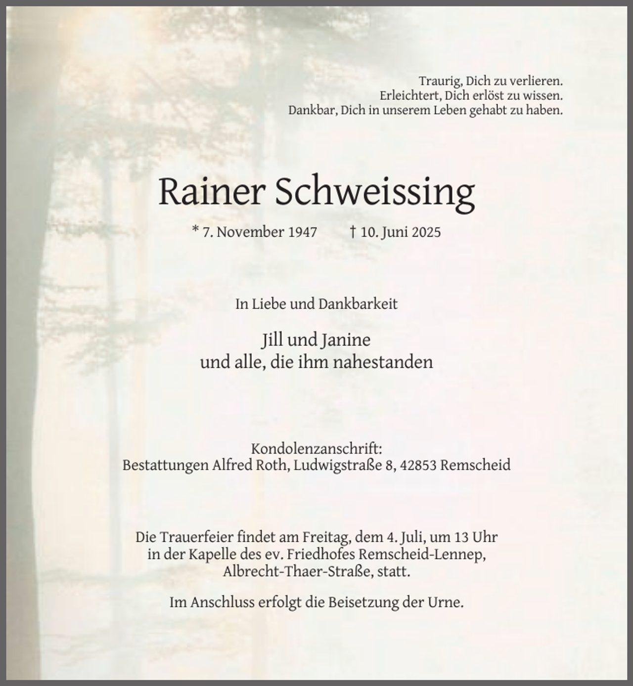 <p>Traurig, Dich zu verlieren.<br />Erleichtert, Dich erlöst zu wissen.<br />Dankbar, Dich in unserem Leben gehabt zu haben.</p><p>Rainer Schweissing<br />* 7. November 1947</p><p>† 10. Juni 2025</p><p>In Liebe und Dankbarkeit</p><p>Jill und Janine<br />und alle, die ihm nahestanden</p><p>Kondolenzanschrift:<br />Bestattungen Alfred Roth, Ludwigstraße 8, 42853 Remscheid</p><p>Die Trauerfeier findet am Freitag, dem 4. Juli, um 13 Uhr<br />in der Kapelle des ev. Friedhofes Remscheid-Lennep,<br />Albrecht-Thaer-Straße, statt.<br />Im Anschluss erfolgt die Beisetzung der Urne.</p>