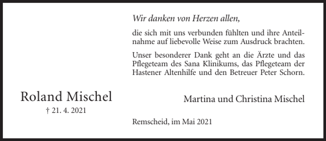 <p>Wir danken von Herzen allen,<br />die sich mit uns verbunden fühlten und ihre Anteilnahme auf liebevolle Weise zum Ausdruck brachten.<br />Unser besonderer Dank geht an die Ärzte und das<br />Pflegeteam des Sana Klinikums, das Pflegeteam der<br />Hastener Altenhilfe und den Betreuer Peter Schorn.</p><p>Roland Mischel</p><p>Martina und Christina Mischel</p><p>† 21. 4. 2021<br />Remscheid, im Mai 2021</p>