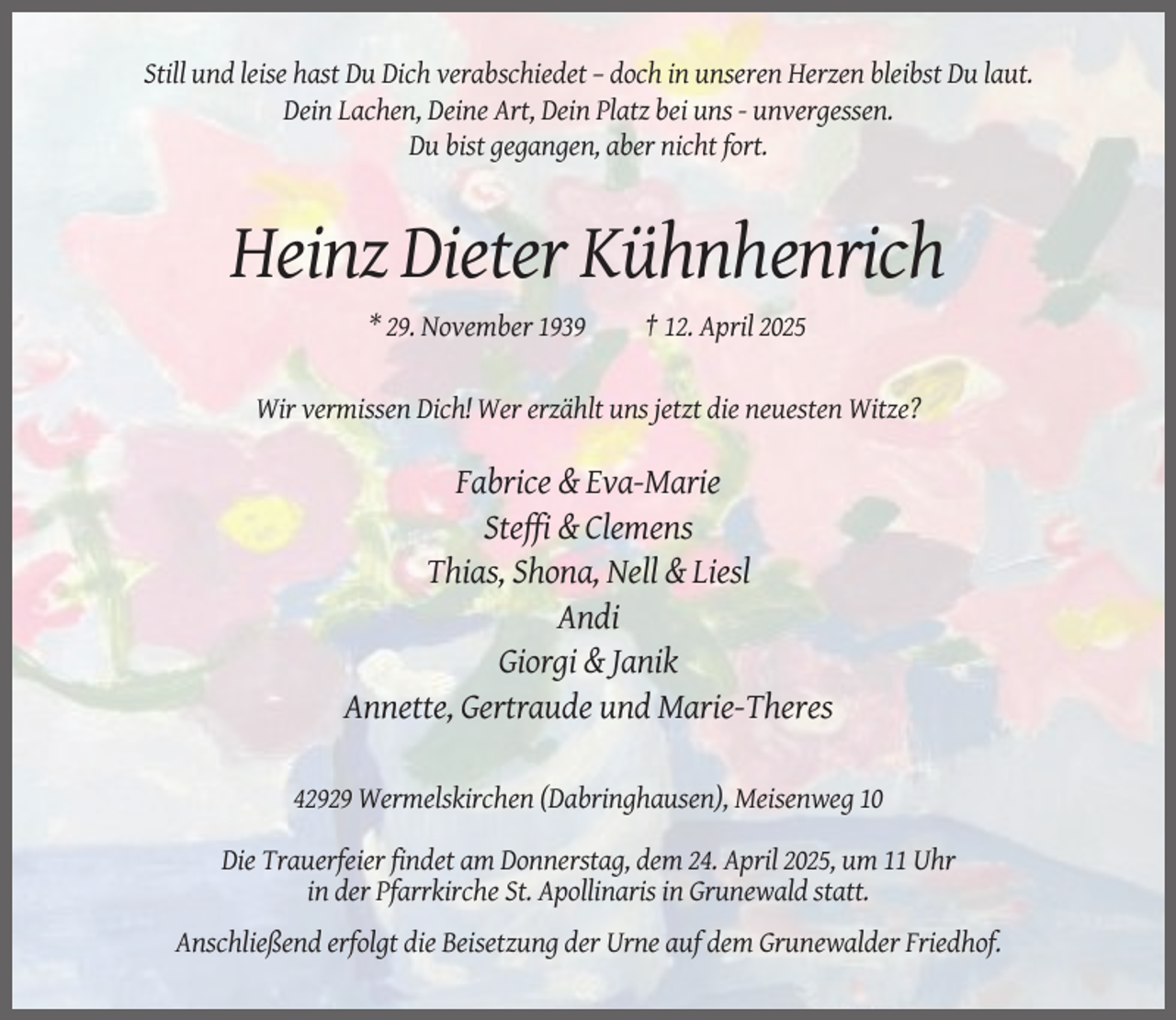 <p>Still und leise hast Du Dich verabschiedet – doch in unseren Herzen bleibst Du laut.<br />Dein Lachen, Deine Art, Dein Platz bei uns - unvergessen.<br />Du bist gegangen, aber nicht fort.</p><p>Heinz Dieter Kühnhenrich<br />* 29. November 1939</p><p>† 12. April 2025</p><p>Wir vermissen Dich! Wer erzählt uns jetzt die neuesten Witze?</p><p>Fabrice &amp; Eva-Marie<br />Steffi &amp; Clemens<br />Thias, Shona, Nell &amp; Liesl<br />Andi<br />Giorgi &amp; Janik<br />Annette, Gertraude und Marie-Theres<br />42929 Wermelskirchen (Dabringhausen), Meisenweg 10<br />Die Trauerfeier findet am Donnerstag, dem 24. April 2025, um 11 Uhr<br />in der Pfarrkirche St. Apollinaris in Grunewald statt.<br />Anschließend erfolgt die Beisetzung der Urne auf dem Grunewalder Friedhof.</p>